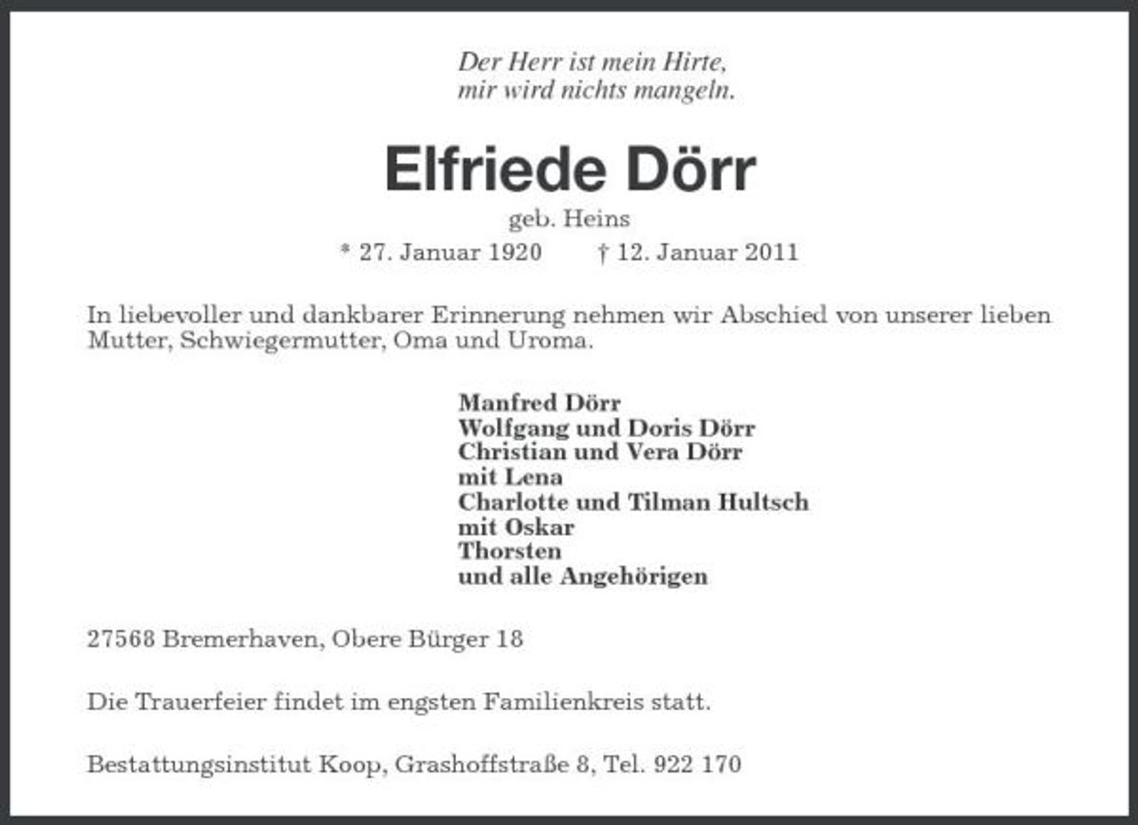 <p>Der Herr ist mein Hirte, mir wird nichts mangeln.</p><p>Elfriede Dörr<br />geb. Heins * 27. Januar 1920 † 12. Januar 2011 In liebevoller und dankbarer Erinnerung nehmen wir Abschied von unserer lieben Mutter, Schwiegermutter, Oma und Uroma. Manfred Dörr Wolfgang und Doris Dörr Christian und Vera Dörr mit Lena Charlotte und Tilman Hultsch mit Oskar Thorsten und alle Angehörigen 27568 Bremerhaven, Obere Bürger 18 Die Trauerfeier findet im engsten Familienkreis statt. Bestattungsinstitut Koop, Grashoffstraße 8, Tel. 922 170</p>