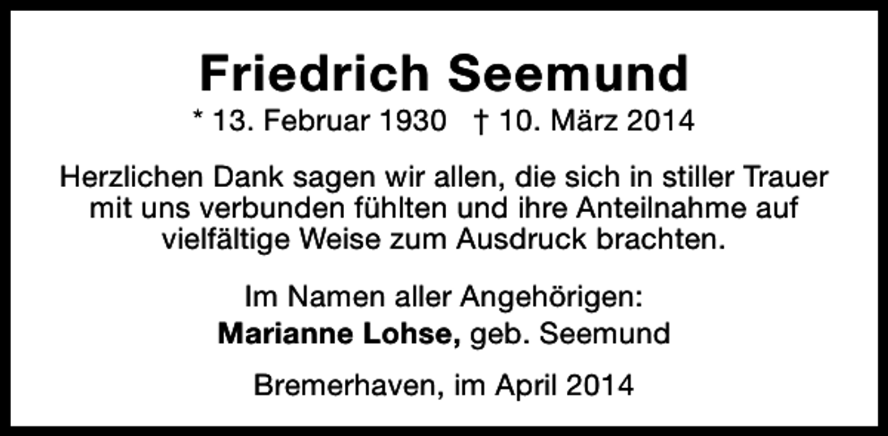 <p>Friedrich Seemund</p><p>* 13. Februar 1930 † 10. März 2014<br />Herzlichen Dank sagen wir allen, die sich in stiller Trauer<br />mit uns verbunden fühlten und ihre Anteilnahme auf<br />vielfältige Weise zum Ausdruck brachten.<br />Im Namen aller Angehörigen:<br />Marianne Lohse, geb. Seemund<br />Bremerhaven, im April 2014</p>