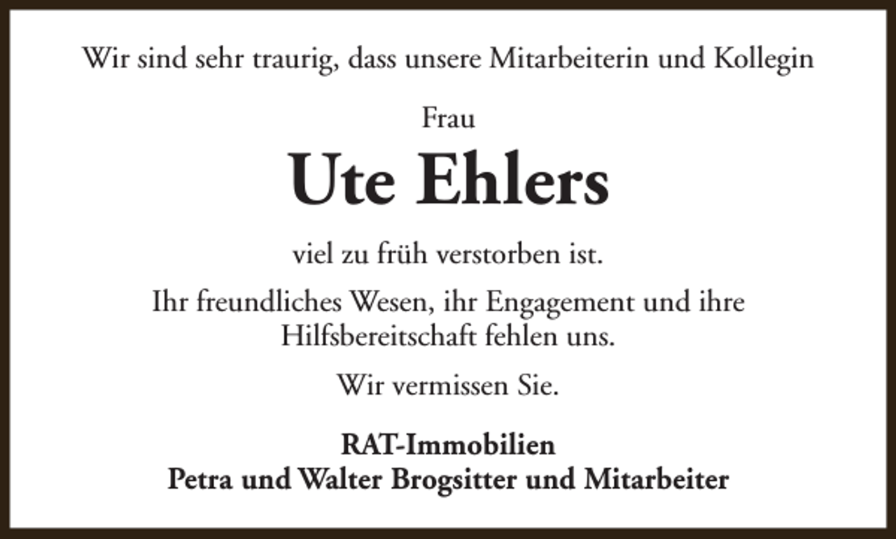 <p>Wir sind sehr traurig, dass unsere Mitarbeiterin und Kollegin<br />Frau</p><p>Ute Ehlers<br />viel zu früh verstorben ist.<br />Ihr freundliches Wesen, ihr Engagement und ihre<br />Hilfsbereitschaft fehlen uns.<br />Wir vermissen Sie.<br />RAT-Immobilien<br />Petra und Walter Brogsitter und Mitarbeiter</p>