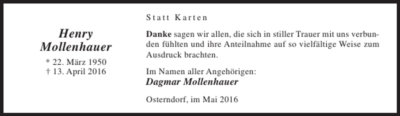 <p>Statt Karten</p><p>Henry<br />Mollenhauer<br />* 22. März 1950<br />† 13. April 2016</p><p>Danke sagen wir allen, die sich in stiller Trauer mit uns verbunden fühlten und ihre Anteilnahme auf so vielfältige Weise zum<br />Ausdruck brachten.<br />Im Namen aller Angehörigen:</p><p>Dagmar Mollenhauer<br />Osterndorf, im Mai 2016</p>