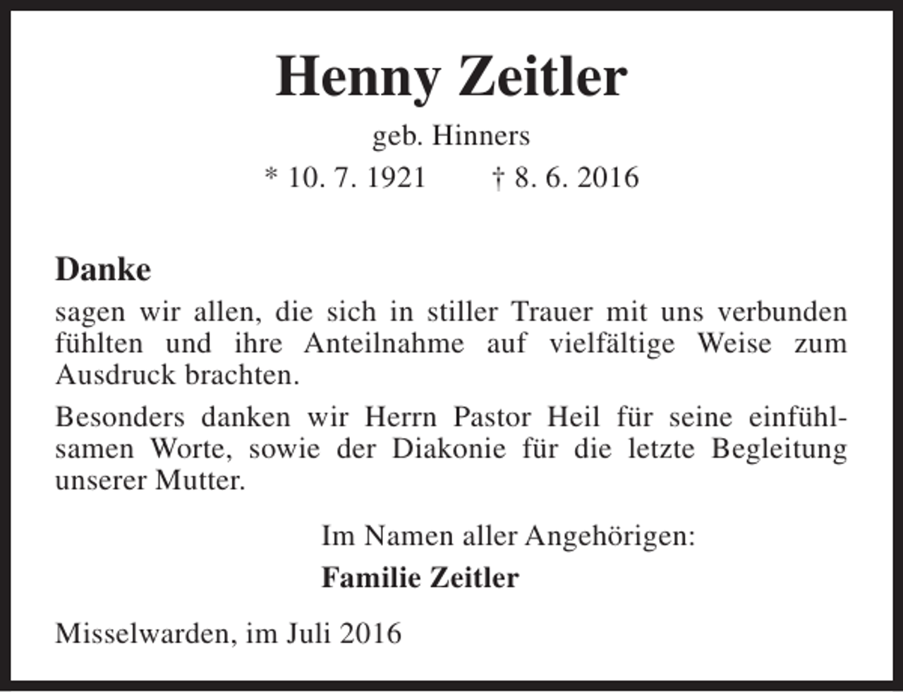 <p>Henny Zeitler</p><p>geb. Hinners<br />* 10. 7. 1921<br />† 8. 6. 2016</p><p>Danke</p><p>sagen wir allen, die sich in stiller Trauer mit uns verbunden<br />fühlten und ihre Anteilnahme auf vielfältige Weise zum<br />Ausdruck brachten.<br />Besonders danken wir Herrn Pastor Heil für seine einfühlsamen Worte, sowie der Diakonie für die letzte Begleitung<br />unserer Mutter.<br />Im Namen aller Angehörigen:<br />Familie Zeitler<br />Misselwarden, im Juli 2016</p>