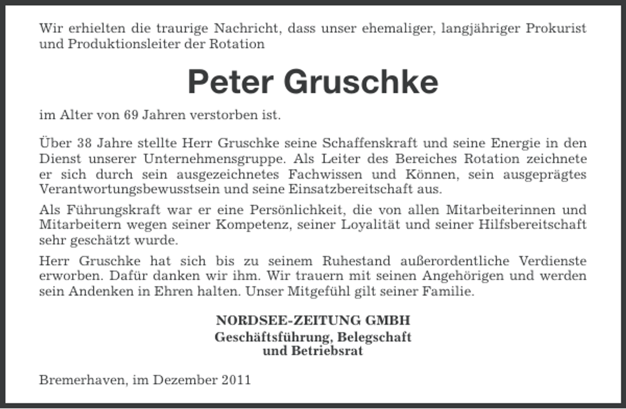 <p>Wir erhielten die traurige Nachricht, dass unser ehemaliger, langjähriger Prokurist<br />und Produktionsleiter der Rotation</p><p>Peter Gruschke<br />im Alter von 69 Jahren verstorben ist.<br />Über 38 Jahre stellte Herr Gruschke seine Schaffenskraft und seine Energie in den<br />Dienst unserer Unternehmensgruppe. Als Leiter des Bereiches Rotation zeichnete<br />er sich durch sein ausgezeichnetes Fachwissen und Können, sein ausgeprägtes<br />Verantwortungsbewusstsein und seine Einsatzbereitschaft aus.<br />Als Führungskraft war er eine Persönlichkeit, die von allen Mitarbeiterinnen und<br />Mitarbeitern wegen seiner Kompetenz, seiner Loyalität und seiner Hilfsbereitschaft<br />sehr geschätzt wurde.<br />Herr Gruschke hat sich bis zu seinem Ruhestand außerordentliche Verdienste<br />erworben. Dafür danken wir ihm. Wir trauern mit seinen Angehörigen und werden<br />sein Andenken in Ehren halten. Unser Mitgefühl gilt seiner Familie.<br />NORDSEE-ZEITUNG GMBH<br />Geschäftsführung, Belegschaft<br />und Betriebsrat<br />Bremerhaven, im Dezember 2011</p>