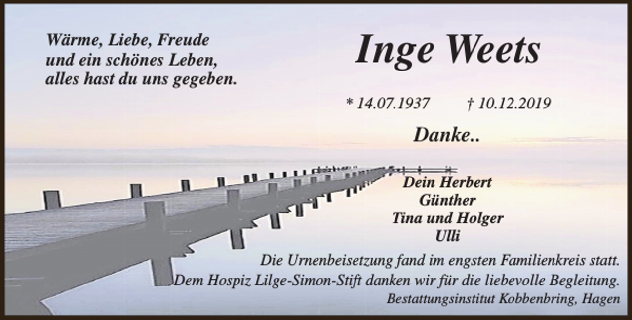 <p>Wärme, Liebe, Freude<br />und ein schönes Leben,<br />alles hast du uns gegeben.</p><p>Inge Weets<br />* 14.07.1937</p><p>† 10.12.2019</p><p>Danke..<br />Dein Herbert<br />Günther<br />Tina und Holger<br />Ulli<br />Die Urnenbeisetzung fand im engsten Familienkreis statt.<br />Dem Hospiz Lilge-Simon-Stift danken wir für die liebevolle Begleitung.<br />Bestattungsinstitut Kobbenbring, Hagen</p>