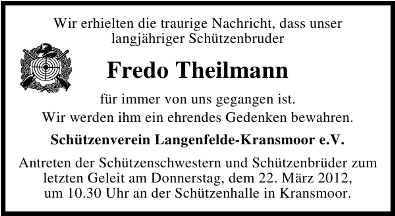 <p>Wir erhielten die traurige Nachricht, dass unser<br />langjähriger Schützenbruder</p><p>Fredo Theilmann<br />für immer von uns gegangen ist.<br />Wir werden ihm ein ehrendes Gedenken bewahren.<br />Schützenverein Langenfelde-Kransmoor e.V.<br />Antreten der Schützenschwestern und Schützenbrüder zum<br />letzten Geleit am Donnerstag, dem 22. März 2012,<br />um 10.30 Uhr an der Schützenhalle in Kransmoor.</p>