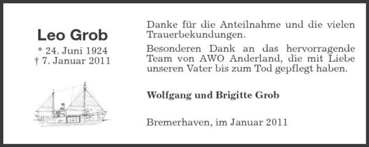 <p>Leo Grob<br />* 24. Juni 1924 † 7. Januar 2011</p><p>Danke für die Anteilnahme und die vielen Trauerbekundungen. Besonderen Dank an das hervorragende Team von AWO Anderland, die mit Liebe unseren Vater bis zum Tod gepflegt haben. Wolfgang und Brigitte Grob Bremerhaven, im Januar 2011</p>