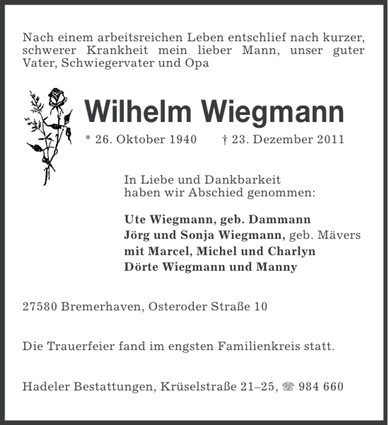 <p>Nach einem arbeitsreichen Leben entschlief nach kurzer,<br />schwerer Krankheit mein lieber Mann, unser guter<br />Vater, Schwiegervater und Opa</p><p>Wilhelm Wiegmann<br />* 26. Oktober 1940</p><p>† 23. Dezember 2011</p><p>In Liebe und Dankbarkeit<br />haben wir Abschied genommen:<br />Ute Wiegmann, geb. Dammann<br />Jörg und Sonja Wiegmann, geb. Mävers<br />mit Marcel, Michel und Charlyn<br />Dörte Wiegmann und Manny<br />27580 Bremerhaven, Osteroder Straße 10<br />Die Trauerfeier fand im engsten Familienkreis statt.<br />Hadeler Bestattungen, Krüselstraße 21–25, 984 660</p>