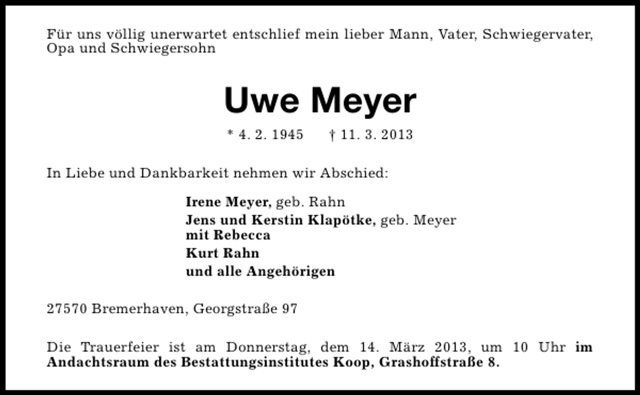 <p>Für uns völlig unerwartet entschlief mein lieber Mann, Vater, Schwiegervater,<br />Opa und Schwiegersohn</p><p>Uwe Meyer<br />* 4. 2. 1945</p><p>† 11. 3. 2013</p><p>In Liebe und Dankbarkeit nehmen wir Abschied:<br />Irene Meyer, geb. Rahn<br />Jens und Kerstin Klapötke, geb. Meyer<br />mit Rebecca<br />Kurt Rahn<br />und alle Angehörigen<br />27570 Bremerhaven, Georgstraße 97<br />Die Trauerfeier ist am Donnerstag, dem 14. März 2013, um 10 Uhr im<br />Andachtsraum des Bestattungsinstitutes Koop, Grashoffstraße 8.</p>