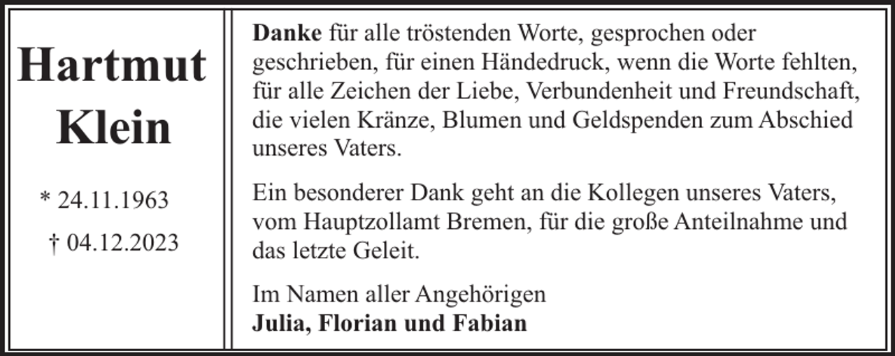<p>Hartmut<br />Klein<br />* 24.11.1963<br />† 04.12.2023</p><p>Danke für alle tröstenden Worte, gesprochen oder<br />geschrieben, für einen Händedruck, wenn die Worte fehlten,<br />für alle Zeichen der Liebe, Verbundenheit und Freundschaft,<br />die vielen Kränze, Blumen und Geldspenden zum Abschied<br />unseres Vaters.<br />Ein besonderer Dank geht an die Kollegen unseres Vaters,<br />vom Hauptzollamt Bremen, für die große Anteilnahme und<br />das letzte Geleit.<br />Im Namen aller Angehörigen<br />Julia, Florian und Fabian</p>
