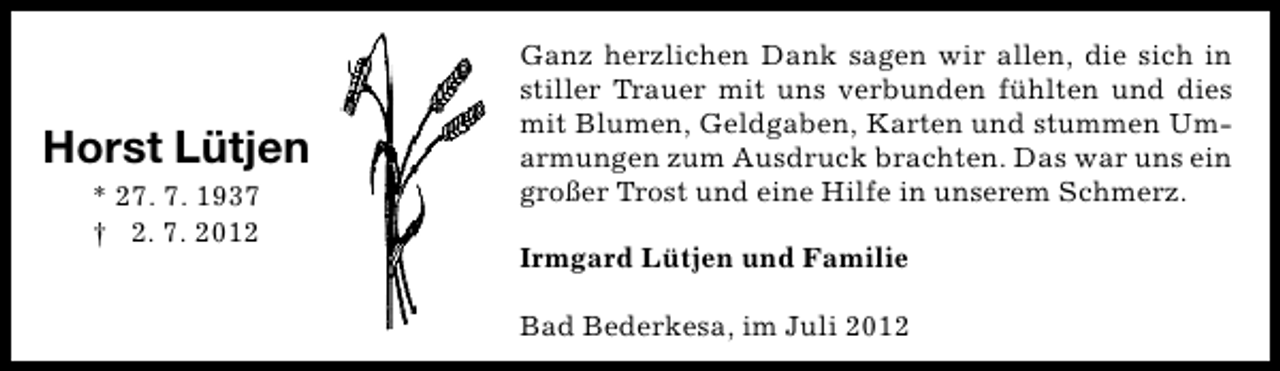 <p>Horst Lütjen<br />* 27. 7. 1937<br />† 2. 7. 2012</p><p>Ganz herzlichen Dank sagen wir allen, die sich in<br />stiller Trauer mit uns verbunden fühlten und dies<br />mit Blumen, Geldgaben, Karten und stummen Umarmungen zum Ausdruck brachten. Das war uns ein<br />großer Trost und eine Hilfe in unserem Schmerz.<br />Irmgard Lütjen und Familie<br />Bad Bederkesa, im Juli 2012</p>
