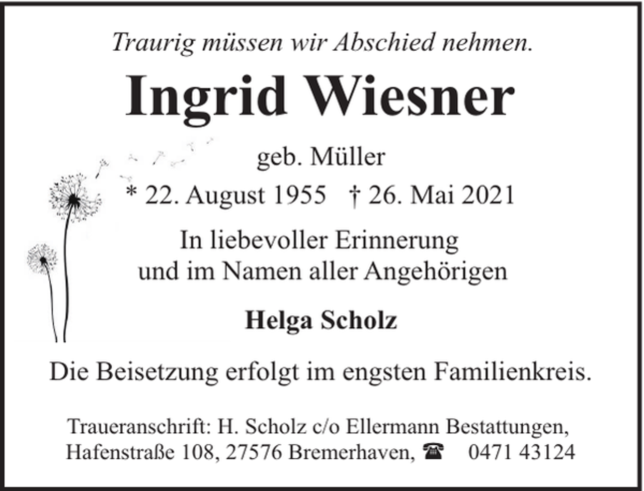 <p>Traurig müssen wir Abschied nehmen.</p><p>Ingrid Wiesner</p><p>geb. Müller<br />* 22. August 1955 † 26. Mai 2021<br />In liebevoller Erinnerung<br />und im Namen aller Angehörigen<br />Helga Scholz<br />Die Beisetzung erfolgt im engsten Familienkreis.<br />Traueranschrift: H. Scholz c/o Ellermann Bestattungen,<br />Hafenstraße 108, 27576 Bremerhaven, ( 0471 43124</p>