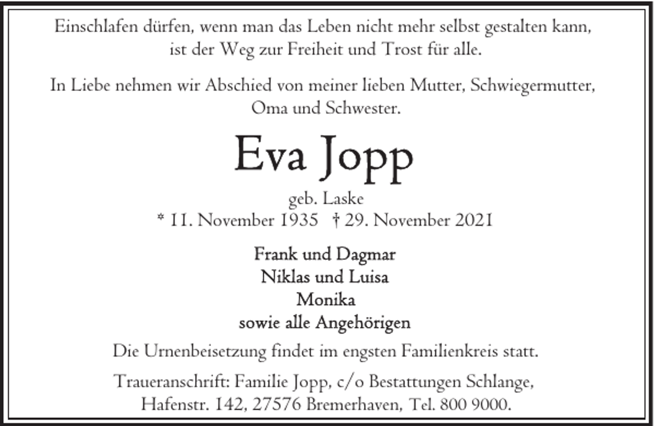 <p>Einschlafen dürfen, wenn man das Leben nicht mehr selbst gestalten kann,<br />ist der Weg zur Freiheit und Trost für alle.<br />In Liebe nehmen wir Abschied von meiner lieben Mutter, Schwiegermutter,<br />Oma und Schwester.</p><p>geb. Laske<br />* 11. November 1935 † 29. November 2021</p><p>Die Urnenbeisetzung findet im engsten Familienkreis statt.<br />Traueranschrift: Familie Jopp, c/o Bestattungen Schlange,<br />Hafenstr. 142, 27576 Bremerhaven, Tel. 800 9000.</p>