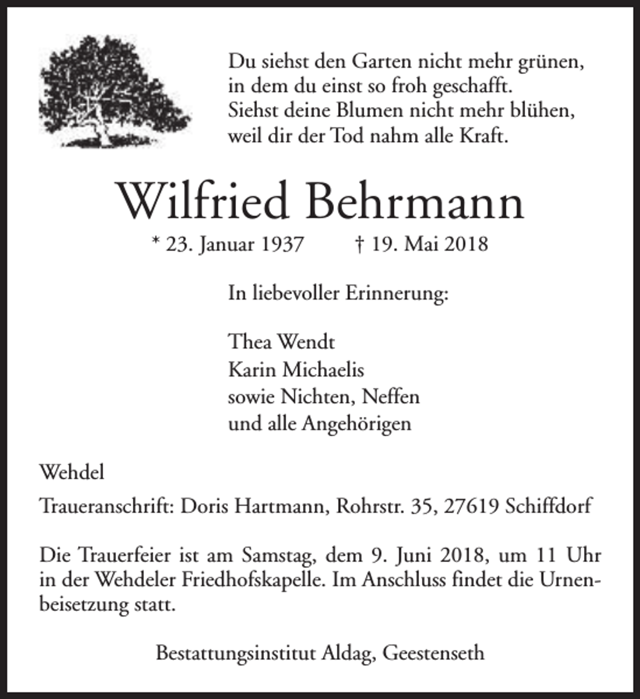 <p>Du siehst den Garten nicht mehr grünen,<br />in dem du einst so froh geschafft.<br />Siehst deine Blumen nicht mehr blühen,<br />weil dir der Tod nahm alle Kraft.</p><p>Wilfried Behrmann<br />* 23. Januar 1937</p><p>† 19. Mai 2018</p><p>In liebevoller Erinnerung:<br />Thea Wendt<br />Karin Michaelis<br />sowie Nichten, Neffen<br />und alle Angehörigen<br />Wehdel<br />Traueranschrift: Doris Hartmann, Rohrstr. 35, 27619 Schiffdorf<br />Die Trauerfeier ist am Samstag, dem 9. Juni 2018, um 11 Uhr<br />in der Wehdeler Friedhofskapelle. Im Anschluss findet die Urnenbeisetzung statt.<br />Bestattungsinstitut Aldag, Geestenseth</p>