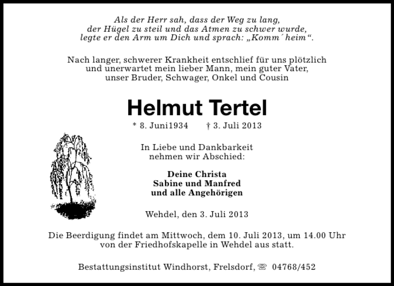 <p>Als der Herr sah, dass der Weg zu lang,<br />der Hügel zu steil und das Atmen zu schwer wurde,<br />legte er den Arm um Dich und sprach: „Komm´ heim“.<br />Nach langer, schwerer Krankheit entschlief für uns plötzlich<br />und unerwartet mein lieber Mann, mein guter Vater,<br />unser Bruder, Schwager, Onkel und Cousin</p><p>Helmut Tertel<br />* 8. Juni1934</p><p>† 3. Juli 2013</p><p>In Liebe und Dankbarkeit<br />nehmen wir Abschied:<br />Deine Christa<br />Sabine und Manfred<br />und alle Angehörigen<br />Wehdel, den 3. Juli 2013<br />Die Beerdigung findet am Mittwoch, dem 10. Juli 2013, um 14.00 Uhr<br />von der Friedhofskapelle in Wehdel aus statt.<br />Bestattungsinstitut Windhorst, Frelsdorf, s 04768/452</p>