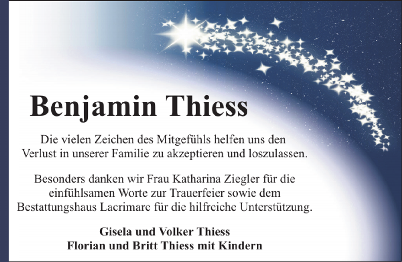 <p>Benjamin Thiess<br />Die vielen Zeichen des Mitgefühls helfen uns den<br />Verlust in unserer Familie zu akzeptieren und loszulassen.<br />Besonders danken wir Frau Katharina Ziegler für die<br />einfühlsamen Worte zur Trauerfeier sowie dem<br />Bestattungshaus Lacrimare für die hilfreiche Unterstützung.<br />Gisela und Volker Thiess<br />Florian und Britt Thiess mit Kindern</p>