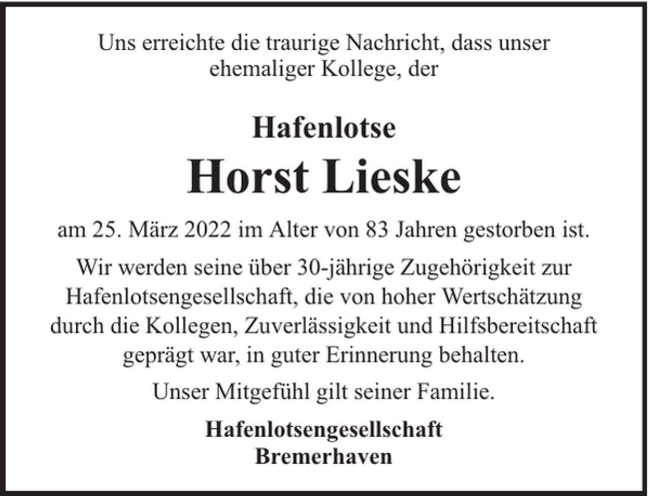 <p>Uns erreichte die traurige Nachricht, dass unser<br />ehemaliger Kollege, der</p><p>Hafenlotse</p><p>Horst Lieske<br />am 25. März 2022 im Alter von 83 Jahren gestorben ist.<br />Wir werden seine über 30-jährige Zugehörigkeit zur<br />Hafenlotsengesellschaft, die von hoher Wertschätzung<br />durch die Kollegen, Zuverlässigkeit und Hilfsbereitschaft<br />geprägt war, in guter Erinnerung behalten.<br />Unser Mitgefühl gilt seiner Familie.<br />Hafenlotsengesellschaft<br />Bremerhaven</p>