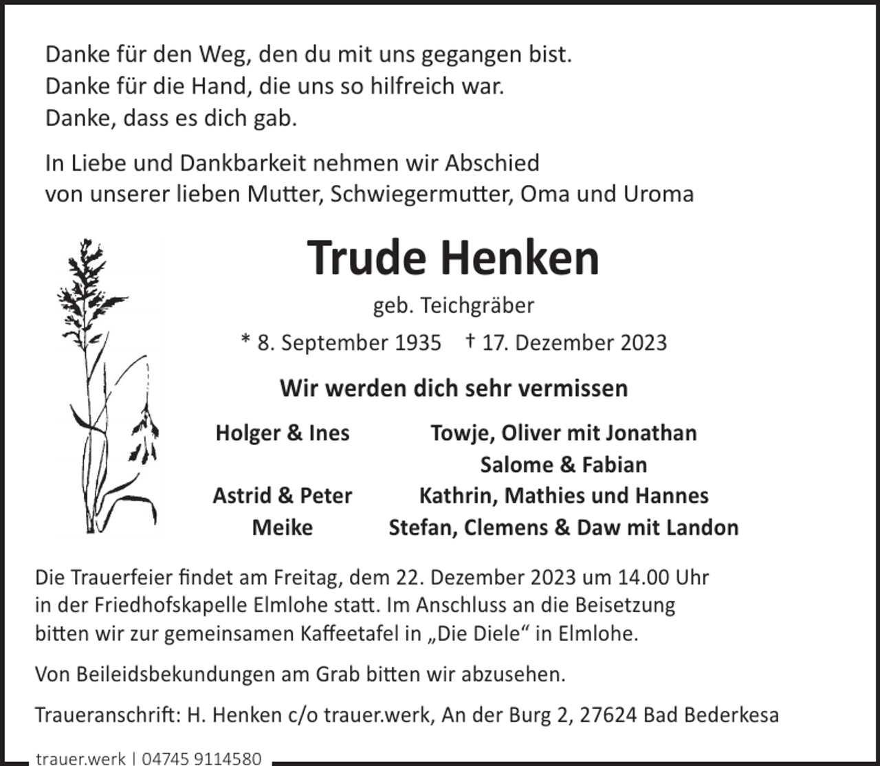 <p>Danke für den Weg, den du mit uns gegangen bist.<br />Danke für die Hand, die uns so hilfreich war.<br />Danke, dass es dich gab.<br />In Liebe und Dankbarkeit nehmen wir Abschied<br />von unserer lieben Mutter, Schwiegermutter, Oma und Uroma</p><p>Trude Henken<br />geb. Teichgräber</p><p>* 8. September 1935 † 17. Dezember 2023</p><p>Wir werden dich sehr vermissen<br />Holger &amp; Ines<br />Astrid &amp; Peter<br />Meike</p><p>Towje, Oliver mit Jonathan<br />Salome &amp; Fabian<br />Kathrin, Mathies und Hannes<br />Stefan, Clemens &amp; Daw mit Landon</p><p>Die Trauerfeier ﬁndet am Freitag, dem 22. Dezember 2023 um 14.00 Uhr<br />in der Friedhofskapelle Elmlohe statt. Im Anschluss an die Beisetzung<br />bitten wir zur gemeinsamen Kaﬀeetafel in „Die Diele“ in Elmlohe.<br />Von Beileidsbekundungen am Grab bitten wir abzusehen.<br />Traueranschrift: H. Henken c/o trauer.werk, An der Burg 2, 27624 Bad Bederkesa<br />trauer.werk | 04745 9114580</p>