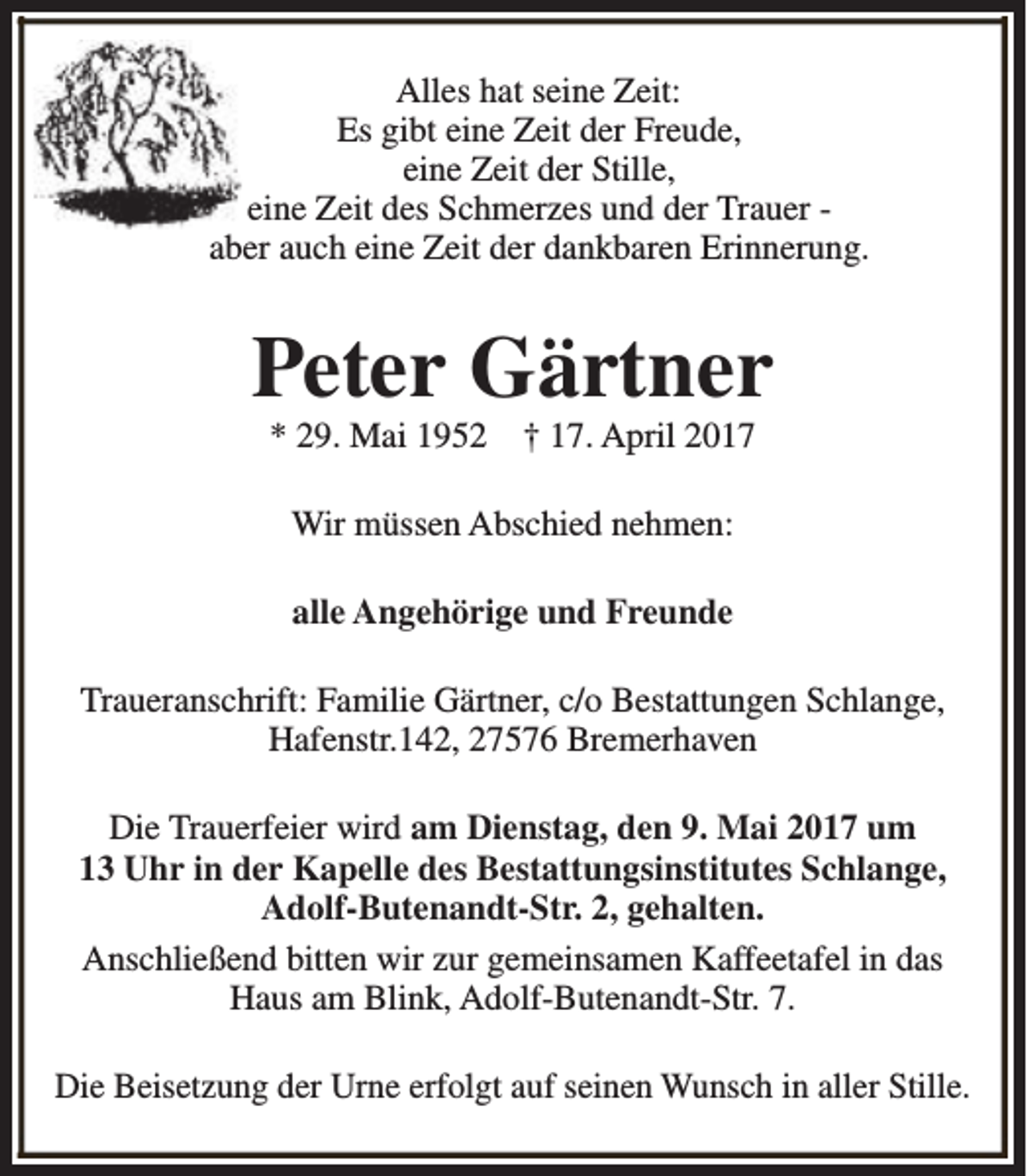 <p>Alles hat seine Zeit:<br />Es gibt eine Zeit der Freude,<br />eine Zeit der Stille,<br />eine Zeit des Schmerzes und der Trauer aber auch eine Zeit der dankbaren Erinnerung.</p><p>Peter Gärtner<br />* 29. Mai 1952</p><p>† 17. April 2017</p><p>Wir müssen Abschied nehmen:<br />alle Angehörige und Freunde<br />Traueranschrift: Familie Gärtner, c/o Bestattungen Schlange,<br />Hafenstr.142, 27576 Bremerhaven<br />Die Trauerfeier wird am Dienstag, den 9. Mai 2017 um<br />13 Uhr in der Kapelle des Bestattungsinstitutes Schlange,<br />Adolf-Butenandt-Str. 2, gehalten.<br />Anschließend bitten wir zur gemeinsamen Kaffeetafel in das<br />Haus am Blink, Adolf-Butenandt-Str. 7.<br />Die Beisetzung der Urne erfolgt auf seinen Wunsch in aller Stille.</p>