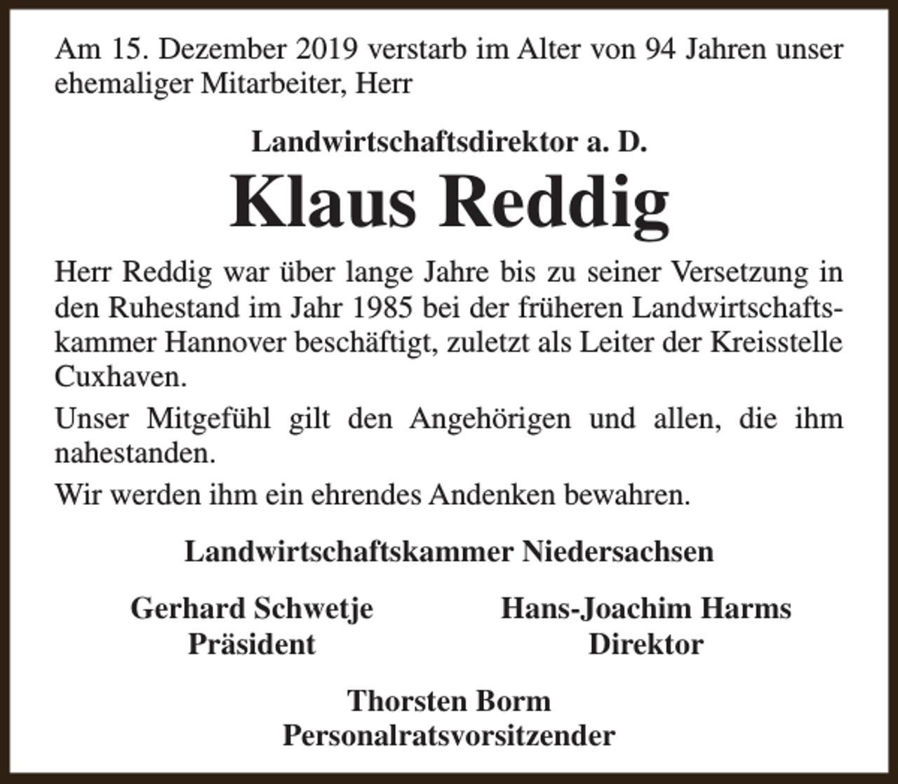 <p>Am 15. Dezember 2019 verstarb im Alter von 94 Jahren unser<br />ehemaliger Mitarbeiter, Herr<br />Landwirtschaftsdirektor a. D.</p><p>Klaus Reddig</p><p>Herr Reddig war über lange Jahre bis zu seiner Versetzung in<br />den Ruhestand im Jahr 1985 bei der früheren Landwirtschaftskammer Hannover beschäftigt, zuletzt als Leiter der Kreisstelle<br />Cuxhaven.<br />Unser Mitgefühl gilt den Angehörigen und allen, die ihm<br />nahestanden.<br />Wir werden ihm ein ehrendes Andenken bewahren.<br />Landwirtschaftskammer Niedersachsen<br />Gerhard Schwetje<br />Präsident</p><p>Hans-Joachim Harms<br />Direktor</p><p>Thorsten Borm<br />Personalratsvorsitzender</p>