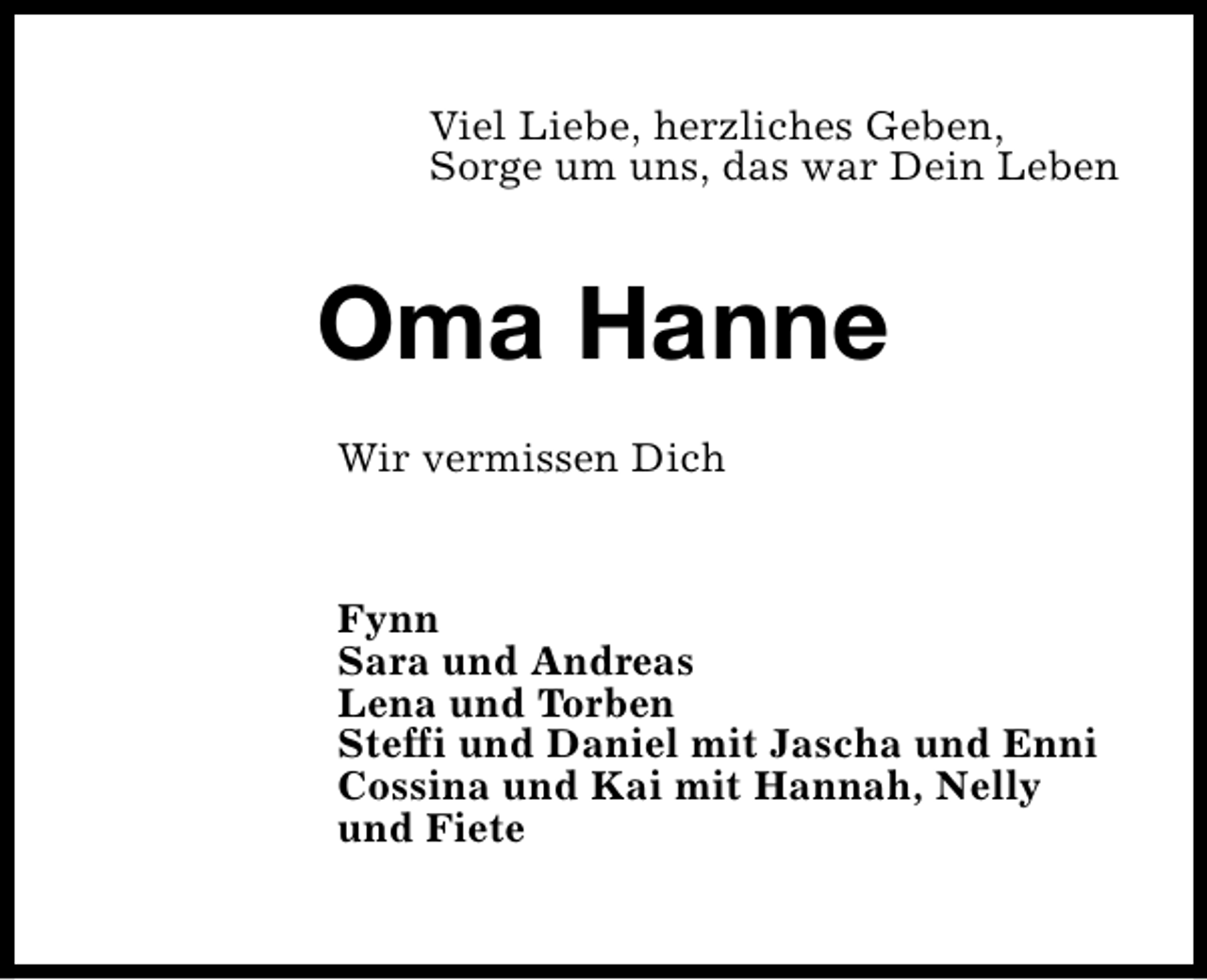 <p>Viel Liebe, herzliches Geben,<br />Sorge um uns, das war Dein Leben</p><p>Oma Hanne<br />Wir vermissen Dich</p><p>Fynn<br />Sara und Andreas<br />Lena und Torben<br />Steffi und Daniel mit Jascha und Enni<br />Cossina und Kai mit Hannah, Nelly<br />und Fiete</p>