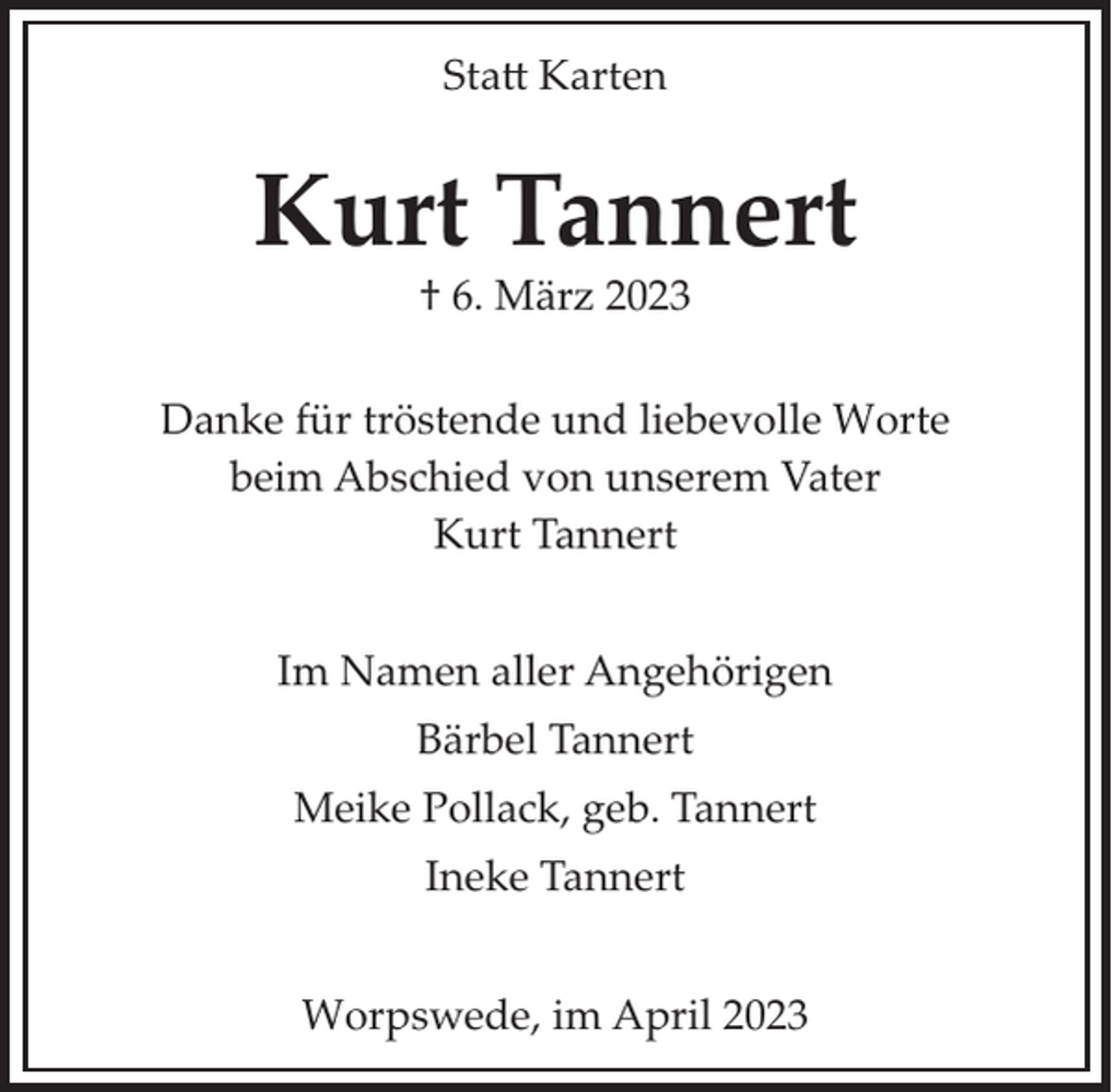 <p>Statt Karten</p><p>Kurt Tannert<br />† 6. März 2023</p><p>Danke für tröstende und liebevolle Worte<br />beim Abschied von unserem Vater<br />Kurt Tannert<br />Im Namen aller Angehörigen<br />Bärbel Tannert<br />Meike Pollack, geb. Tannert<br />Ineke Tannert<br />Worpswede, im April 2023</p>
