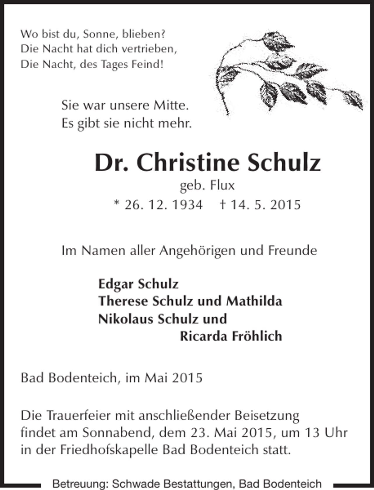 <p>Wo bist du, Sonne, blieben?<br />Die Nacht hat dich vertrieben,<br />Die Nacht, des Tages Feind!</p>
<p>Sie war unsere Mitte.<br />Es gibt sie nicht mehr.</p>

<p>Dr. Christine Schulz<br />geb. Flux<br />* 26. 12. 1934 † 14. 5. 2015</p>
<p>Im Namen aller Angehörigen und Freunde<br />Edgar Schulz<br />Therese Schulz und Mathilda<br />Nikolaus Schulz und<br />Ricarda Fröhlich<br />Bad Bodenteich, im Mai 2015<br />Die Trauerfeier mit anschließender Beisetzung<br />findet am Sonnabend, dem 23. Mai 2015, um 13 Uhr<br />in der Friedhofskapelle Bad Bodenteich statt.<br />Betreuung: Schwade Bestattungen, Bad Bodenteich</p>