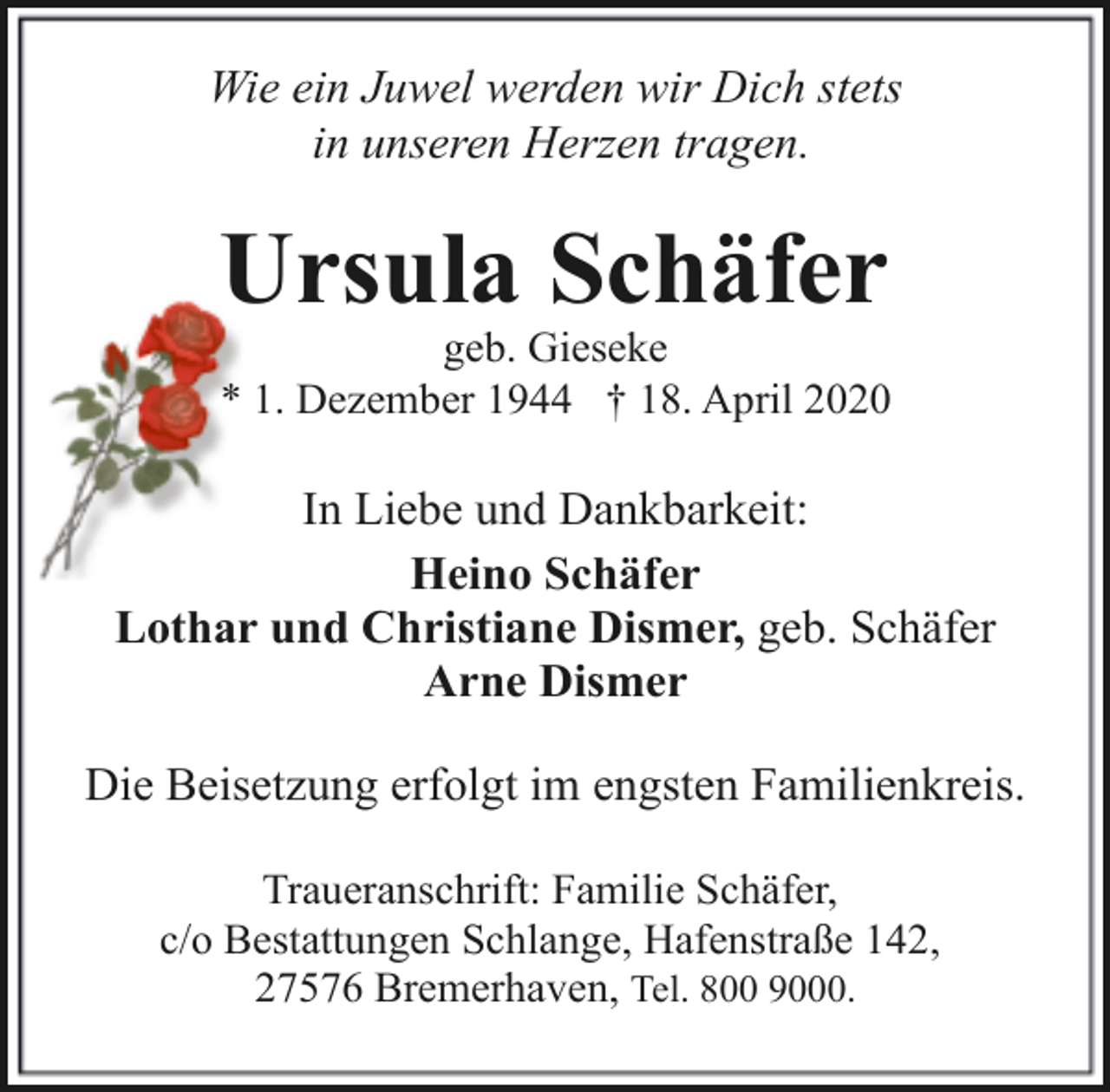 <p>Wie ein Juwel werden wir Dich stets<br />in unseren Herzen tragen.</p><p>Ursula Schäfer</p><p>geb. Gieseke<br />* 1. Dezember 1944 † 18. April 2020</p><p>In Liebe und Dankbarkeit:<br />Heino Schäfer<br />Lothar und Christiane Dismer, geb. Schäfer<br />Arne Dismer<br />Die Beisetzung erfolgt im engsten Familienkreis.<br />Traueranschrift: Familie Schäfer,<br />c/o Bestattungen Schlange, Hafenstraße 142,<br />27576 Bremerhaven, Tel. 800 9000.</p>