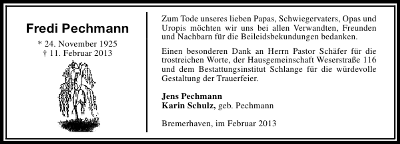 <p>Fredi Pechmann<br />* 24. November 1925<br />† 11. Februar 2013</p><p>Zum Tode unseres lieben Papas, Schwiegervaters, Opas und<br />Uropis möchten wir uns bei allen Verwandten, Freunden<br />und Nachbarn für die Beileidsbekundungen bedanken.<br />Einen besonderen Dank an Herrn Pastor Schäfer für die<br />trostreichen Worte, der Hausgemeinschaft Weserstraße 116<br />und dem Bestattungsinstitut Schlange für die würdevolle<br />Gestaltung der Trauerfeier.<br />Jens Pechmann<br />Karin Schulz, geb. Pechmann<br />Bremerhaven, im Februar 2013</p>