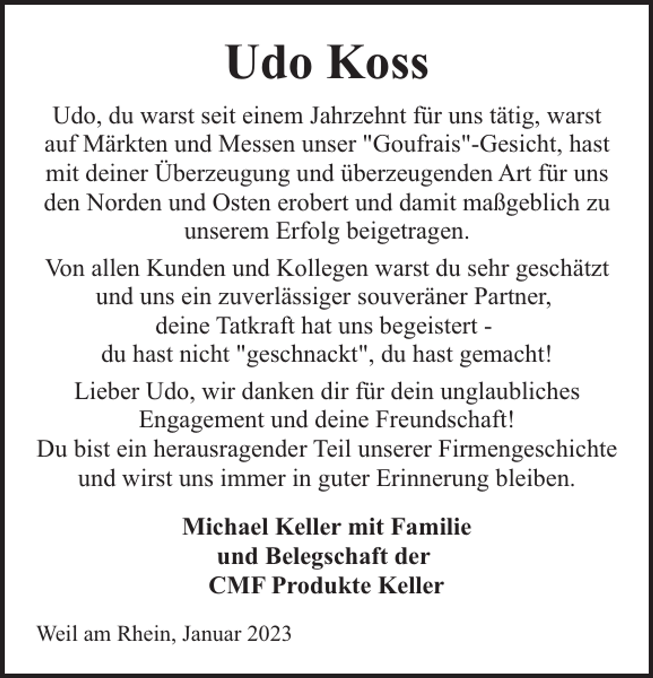 <p>Udo Koss<br />Udo, du warst seit einem Jahrzehnt für uns tätig, warst<br />auf Märkten und Messen unser "Goufrais"-Gesicht, hast<br />mit deiner Überzeugung und überzeugenden Art für uns<br />den Norden und Osten erobert und damit maßgeblich zu<br />unserem Erfolg beigetragen.<br />Von allen Kunden und Kollegen warst du sehr geschätzt<br />und uns ein zuverlässiger souveräner Partner,<br />deine Tatkraft hat uns begeistert du hast nicht "geschnackt", du hast gemacht!<br />Lieber Udo, wir danken dir für dein unglaubliches<br />Engagement und deine Freundschaft!<br />Du bist ein herausragender Teil unserer Firmengeschichte<br />und wirst uns immer in guter Erinnerung bleiben.<br />Michael Keller mit Familie<br />und Belegschaft der<br />CMF Produkte Keller<br />Weil am Rhein, Januar 2023</p>