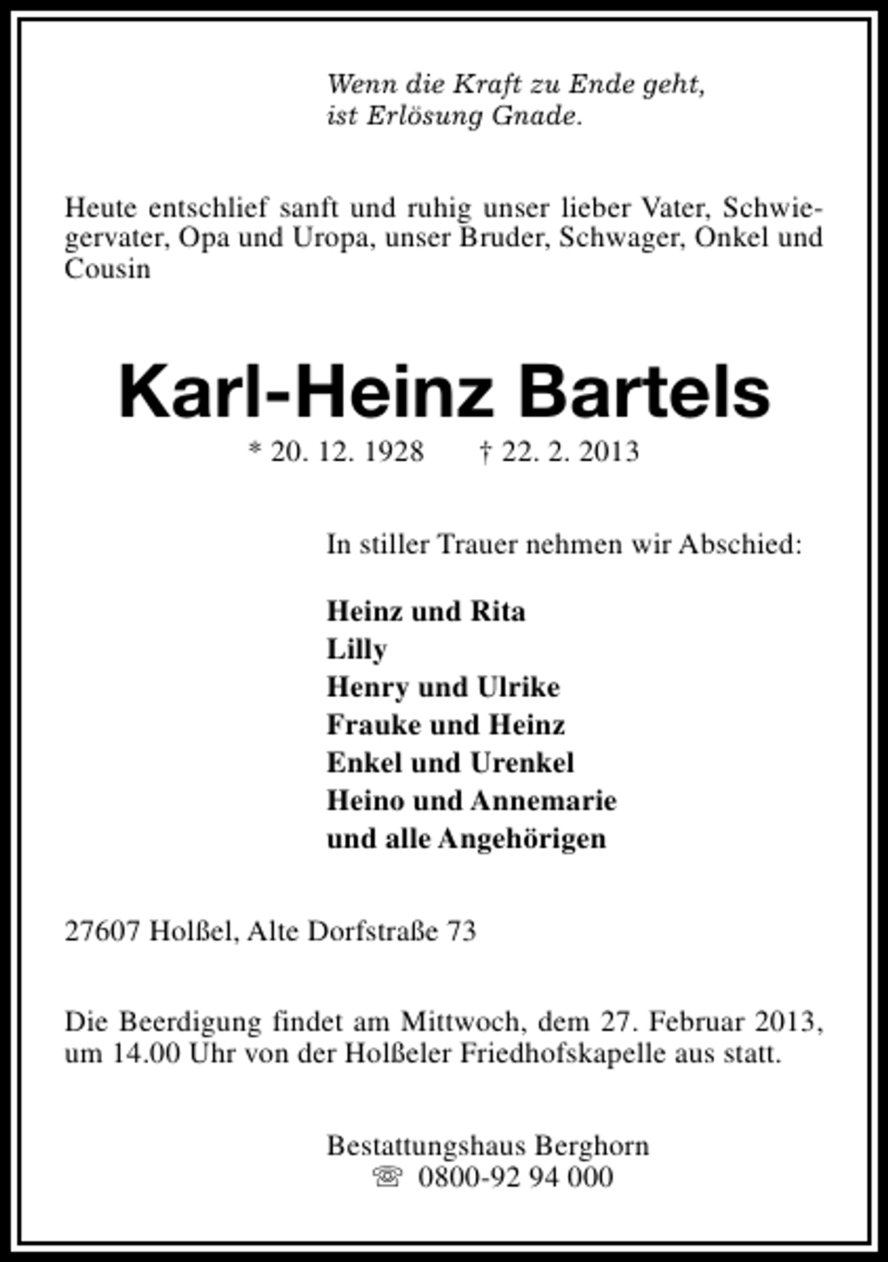 <p>Wenn die Kraft zu Ende geht,<br />ist Erlösung Gnade.</p><p>Heute entschlief sanft und ruhig unser lieber Vater, Schwiegervater, Opa und Uropa, unser Bruder, Schwager, Onkel und<br />Cousin</p><p>Karl-Heinz Bartels<br />* 20. 12. 1928</p><p>† 22. 2. 2013</p><p>In stiller Trauer nehmen wir Abschied:<br />Heinz und Rita<br />Lilly<br />Henry und Ulrike<br />Frauke und Heinz<br />Enkel und Urenkel<br />Heino und Annemarie<br />und alle Angehörigen<br />27607 Holßel, Alte Dorfstraße 73<br />Die Beerdigung findet am Mittwoch, dem 27. Februar 2013,<br />um 14.00 Uhr von der Holßeler Friedhofskapelle aus statt.<br />Bestattungshaus Berghorn<br />s 0800-92 94 000</p>