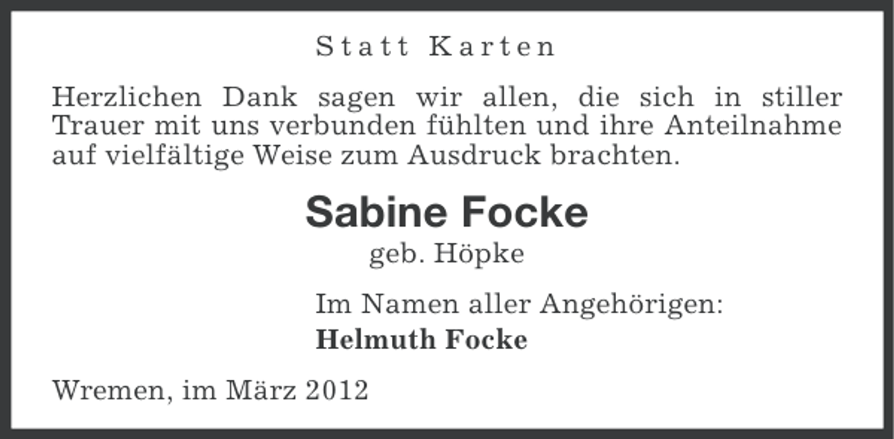 <p>Statt Karten<br />Herzlichen Dank sagen wir allen, die sich in stiller<br />Trauer mit uns verbunden fühlten und ihre Anteilnahme<br />auf vielfältige Weise zum Ausdruck brachten.</p><p>Sabine Focke<br />geb. Höpke<br />Im Namen aller Angehörigen:<br />Helmuth Focke<br />Wremen, im März 2012</p>