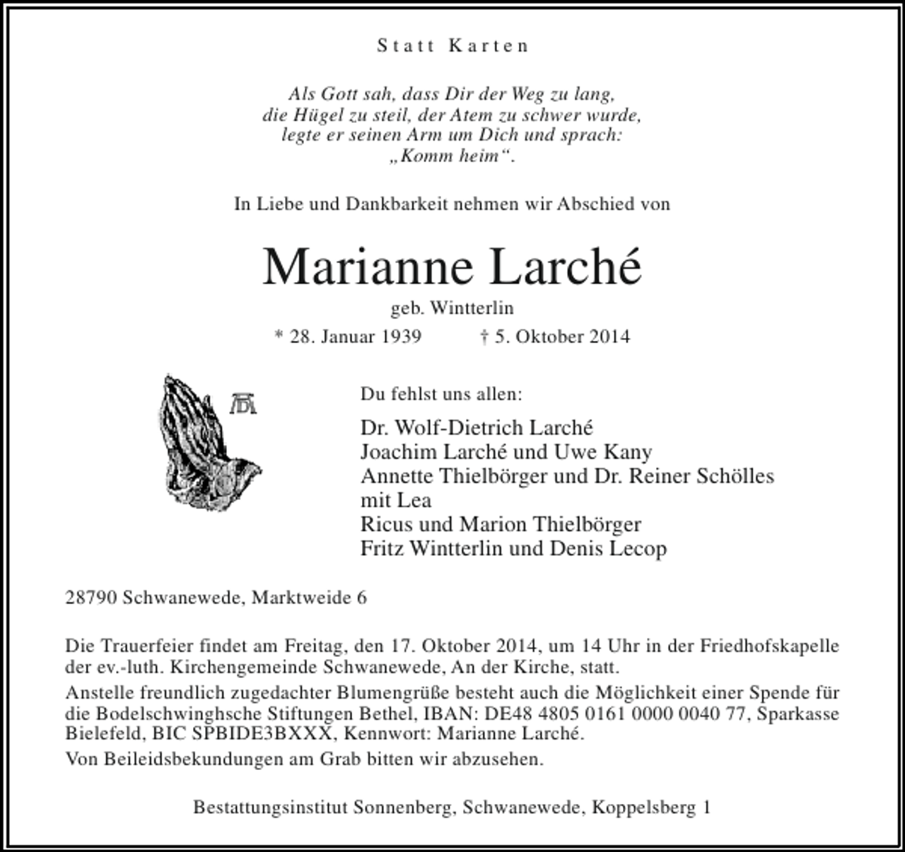 <p>Statt Karten<br />Als Gott sah, dass Dir der Weg zu lang,<br />die Hügel zu steil, der Atem zu schwer wurde,<br />legte er seinen Arm um Dich und sprach:<br />„Komm heim“.<br />In Liebe und Dankbarkeit nehmen wir Abschied von</p><p>Marianne Larché<br />geb. Wintterlin<br />* 28. Januar 1939<br />† 5. Oktober 2014<br />Du fehlst uns allen:</p><p>Dr. Wolf-Dietrich Larché<br />Joachim Larché und Uwe Kany<br />Annette Thielbörger und Dr. Reiner Schölles<br />mit Lea<br />Ricus und Marion Thielbörger<br />Fritz Wintterlin und Denis Lecop<br />28790 Schwanewede, Marktweide 6<br />Die Trauerfeier findet am Freitag, den 17. Oktober 2014, um 14 Uhr in der Friedhofskapelle<br />der ev.-luth. Kirchengemeinde Schwanewede, An der Kirche, statt.<br />Anstelle freundlich zugedachter Blumengrüße besteht auch die Möglichkeit einer Spende für<br />die Bodelschwinghsche Stiftungen Bethel, IBAN: DE05 0161 0040 77, Sparkasse<br />Bielefeld, BIC SPBIDE3BXXX, Kennwort: Marianne Larché.<br />Von Beileidsbekundungen am Grab bitten wir abzusehen.<br />Bestattungsinstitut Sonnenberg, Schwanewede, Koppelsberg 1</p>