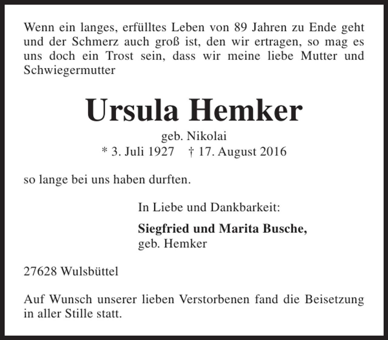 <p>Wenn ein langes, erfülltes Leben von 89 Jahren zu Ende geht<br />und der Schmerz auch groß ist, den wir ertragen, so mag es<br />uns doch ein Trost sein, dass wir meine liebe Mutter und<br />Schwiegermutter</p><p>Ursula Hemker<br />geb. Nikolai<br />* 3. Juli 1927 † 17. August 2016</p><p>so lange bei uns haben durften.<br />In Liebe und Dankbarkeit:<br />Siegfried und Marita Busche,<br />geb. Hemker<br />27628 Wulsbüttel<br />Auf Wunsch unserer lieben Verstorbenen fand die Beisetzung<br />in aller Stille statt.</p>