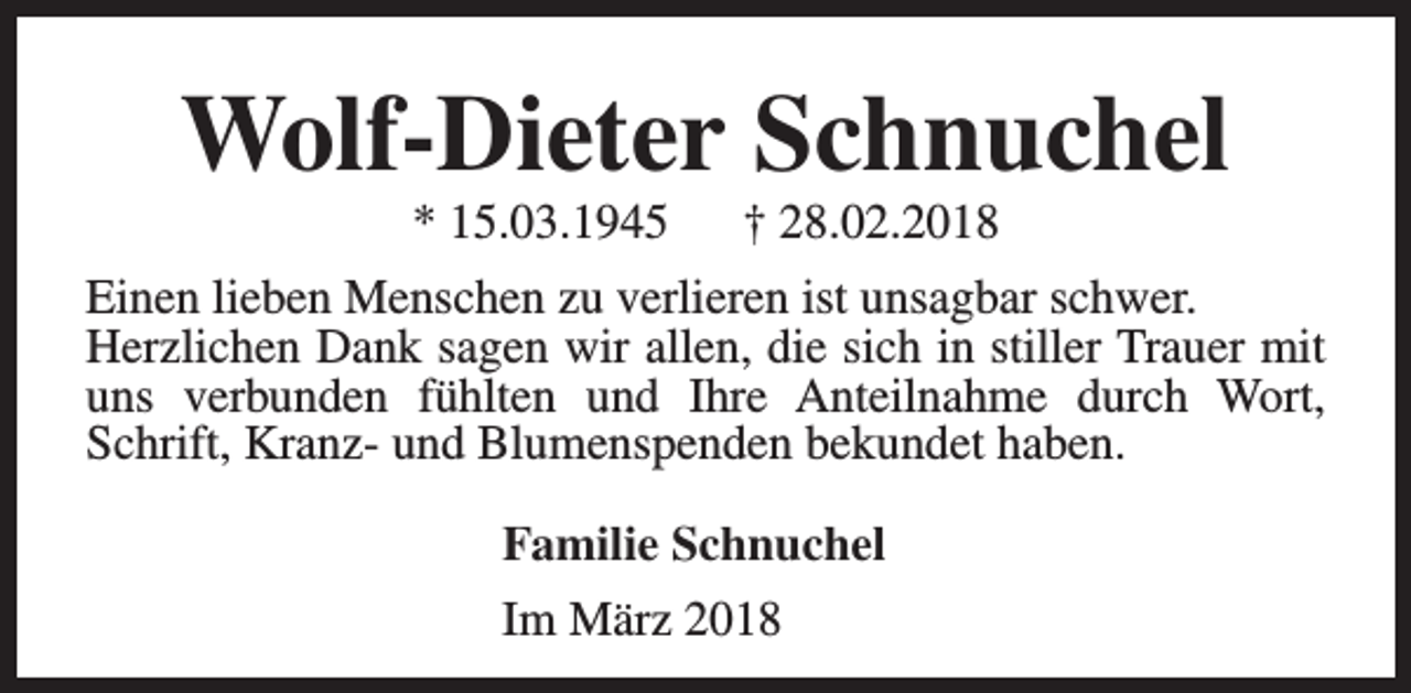 <p>Wolf-Dieter Schnuchel<br />* 15.03.1945</p><p>† 28.02.2018</p><p>Einen lieben Menschen zu verlieren ist unsagbar schwer.<br />Herzlichen Dank sagen wir allen, die sich in stiller Trauer mit<br />uns verbunden fühlten und Ihre Anteilnahme durch Wort,<br />Schrift, Kranz- und Blumenspenden bekundet haben.<br />Familie Schnuchel<br />Im März 2018</p>