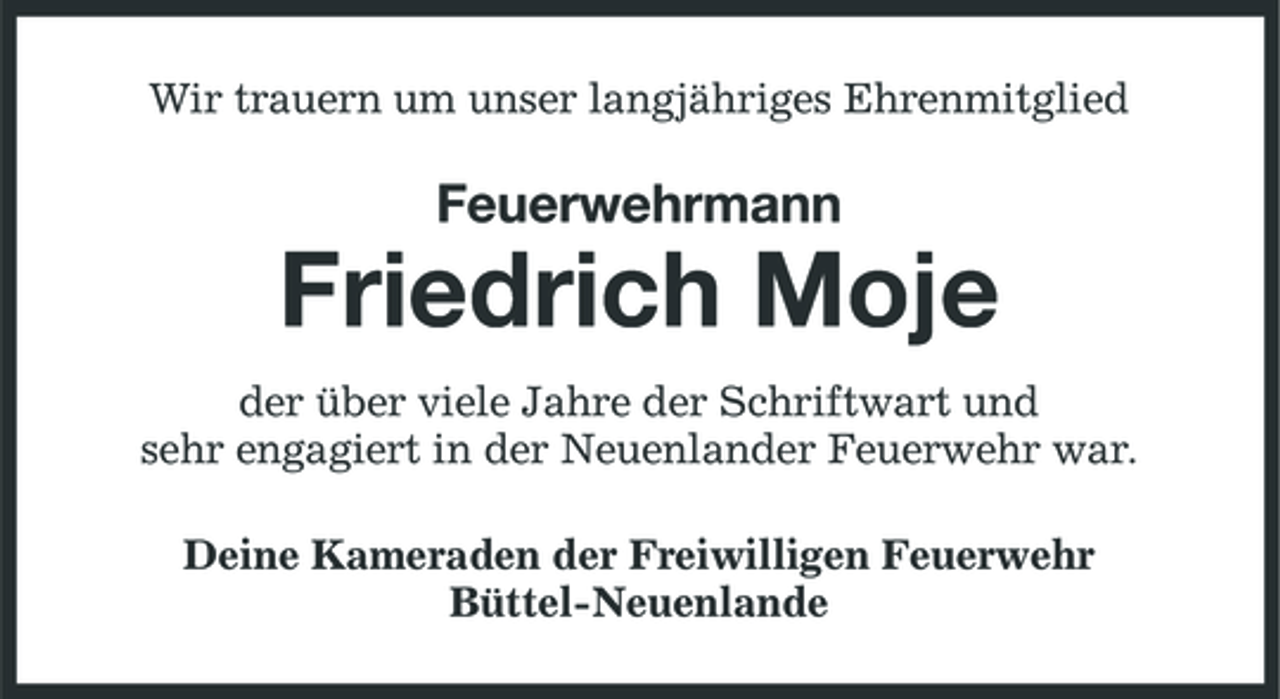 <p>Wir trauern um unser langjähriges Ehrenmitglied</p><p>Feuerwehrmann</p><p>Friedrich Moje<br />der über viele Jahre der Schriftwart und sehr engagiert in der Neuenlander Feuerwehr war. Deine Kameraden der Freiwilligen Feuerwehr Büttel-Neuenlande</p>