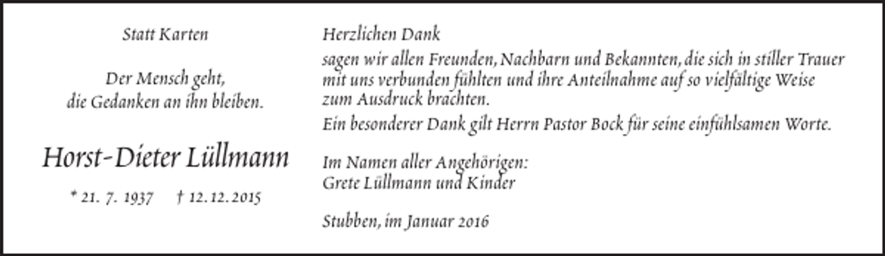 <p>Statt Karten<br />Der Mensch geht,<br />die Gedanken an ihn bleiben.</p><p>Horst-Dieter Lüllmann<br />* 21. 7. 1937 † 12.12.2015</p><p>Herzlichen Dank<br />sagen wir allen Freunden,Nachbarn und Bekannten,die sich in stiller Trauer<br />mit uns verbunden fühlten und ihre Anteilnahme auf so vielfältige Weise<br />zum Ausdruck brachten.<br />Ein besonderer Dank gilt Herrn Pastor Bock für seine einfühlsamen Worte.<br />Im Namen aller Angehörigen:<br />Grete Lüllmann und Kinder<br />Stubben,im Januar 2016</p>