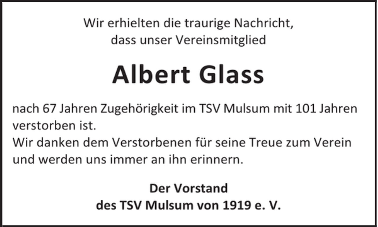 <p>Wir erhielten die traurige Nachricht,<br />dass unser Vereinsmitglied</p><p>Albert Glass<br />nach 67 Jahren Zugehörigkeit im TSV Mulsum mit 101 Jahren<br />verstorben ist.<br />Wir danken dem Verstorbenen für seine Treue zum Verein<br />und werden uns immer an ihn erinnern.<br />Der Vorstand<br />des TSV Mulsum von 1919 e. V.</p>