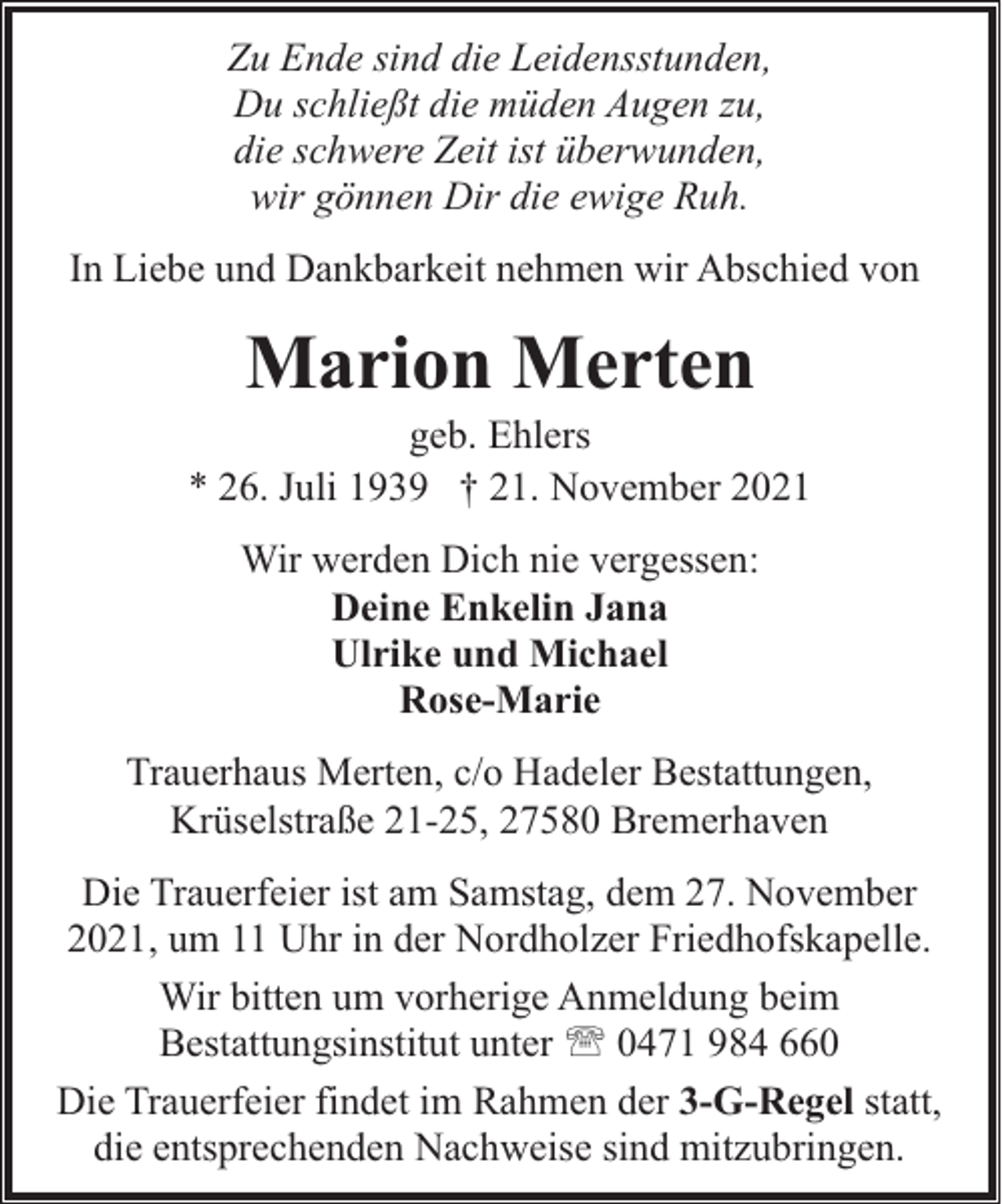 <p>Zu Ende sind die Leidensstunden,<br />Du schließt die müden Augen zu,<br />die schwere Zeit ist überwunden,<br />wir gönnen Dir die ewige Ruh.<br />In Liebe und Dankbarkeit nehmen wir Abschied von</p><p>Marion Merten</p><p>geb. Ehlers<br />* 26. Juli 1939 † 21. November 2021<br />Wir werden Dich nie vergessen:<br />Deine Enkelin Jana<br />Ulrike und Michael<br />Rose-Marie<br />Trauerhaus Merten, c/o Hadeler Bestattungen,<br />Krüselstraße 21-25, 27580 Bremerhaven<br />Die Trauerfeier ist am Samstag, dem 27. November<br />2021, um 11 Uhr in der Nordholzer Friedhofskapelle.<br />Wir bitten um vorherige Anmeldung beim<br />Bestattungsinstitut unter ' 0471 984 660<br />Die Trauerfeier findet im Rahmen der 3-G-Regel statt,<br />die entsprechenden Nachweise sind mitzubringen.</p>