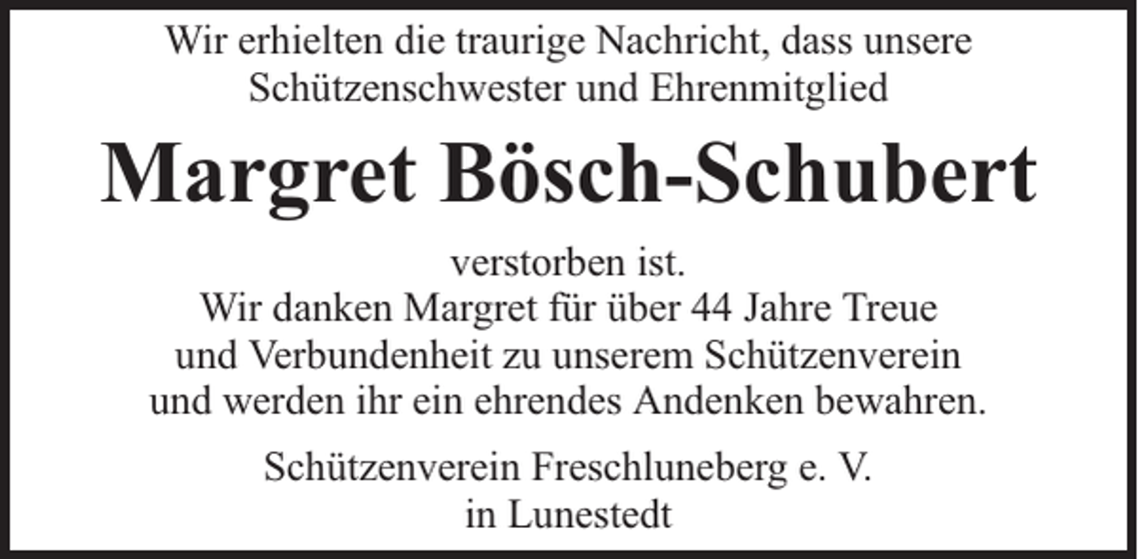 <p>Wir erhielten die traurige Nachricht, dass unsere<br />Schützenschwester und Ehrenmitglied</p><p>Margret Bösch-Schubert<br />verstorben ist.<br />Wir danken Margret für über 44 Jahre Treue<br />und Verbundenheit zu unserem Schützenverein<br />und werden ihr ein ehrendes Andenken bewahren.<br />Schützenverein Freschluneberg e. V.<br />in Lunestedt</p>