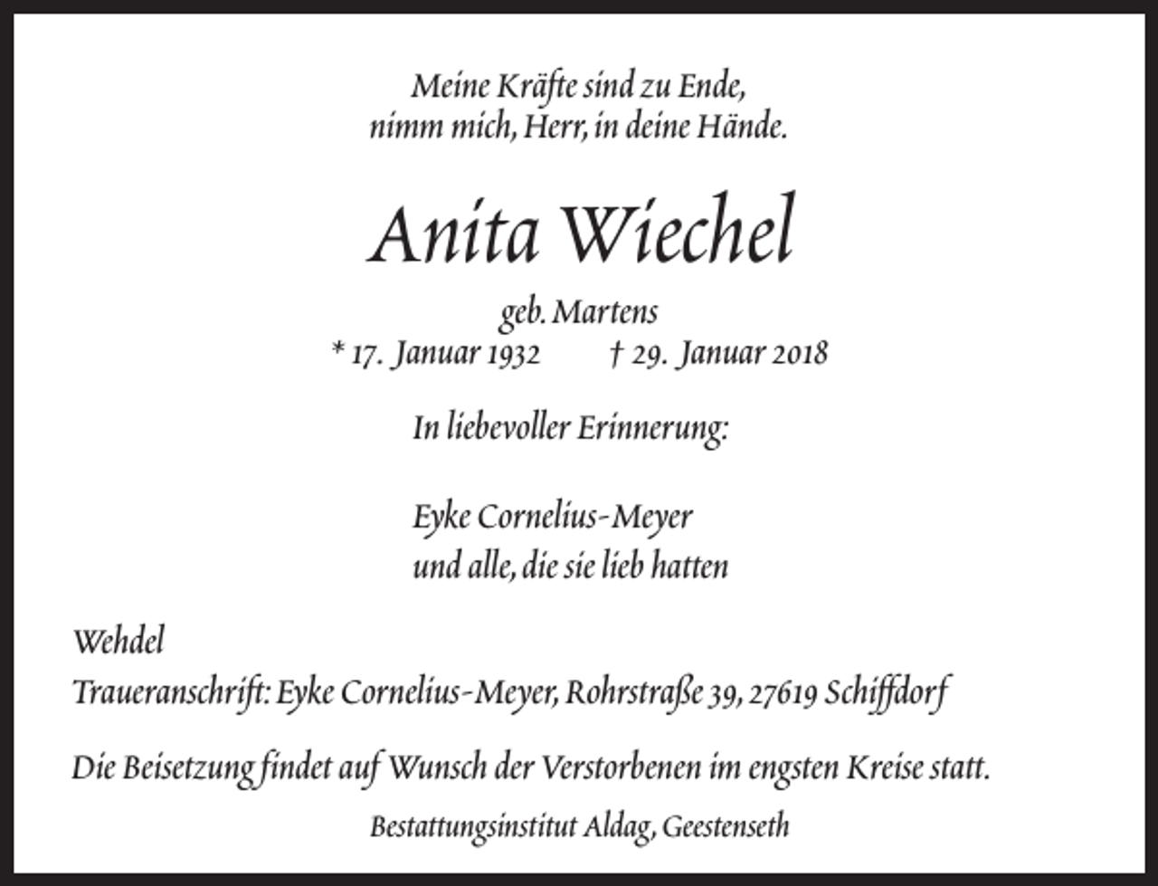 <p>Meine Kräfte sind zu Ende,<br />nimm mich,Herr,in deine Hände.</p><p>Anita Wiechel</p><p>geb.Martens<br />* 17. Januar 1932<br />† 29. Januar 2018<br />In liebevoller Erinnerung:<br />Eyke Cornelius-Meyer<br />und alle,die sie lieb hatten<br />Wehdel<br />Traueranschrift:Eyke Cornelius-Meyer,Rohrstraße 39,27619 Schiffdorf<br />Die Beisetzung findet auf Wunsch der Verstorbenen im engsten Kreise statt.<br />Bestattungsinstitut Aldag,Geestenseth</p>