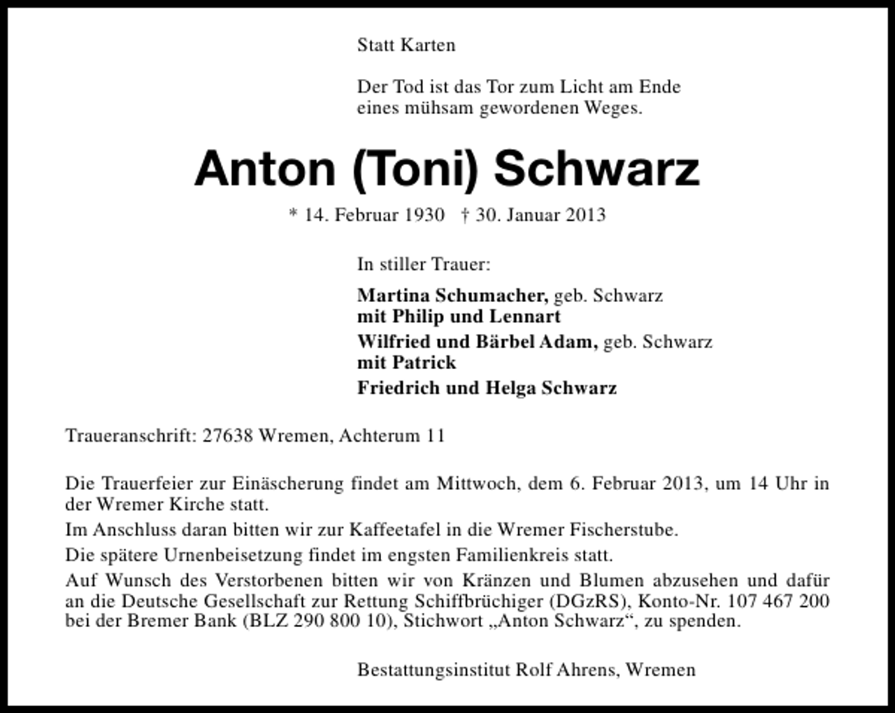 <p>Statt Karten<br />Der Tod ist das Tor zum Licht am Ende<br />eines mühsam gewordenen Weges.</p><p>Anton (Toni) Schwarz<br />* 14. Februar 1930 † 30. Januar 2013<br />In stiller Trauer:<br />Martina Schumacher, geb. Schwarz<br />mit Philip und Lennart<br />Wilfried und Bärbel Adam, geb. Schwarz<br />mit Patrick<br />Friedrich und Helga Schwarz<br />Traueranschrift: 27638 Wremen, Achterum 11<br />Die Trauerfeier zur Einäscherung findet am Mittwoch, dem 6. Februar 2013, um 14 Uhr in<br />der Wremer Kirche statt.<br />Im Anschluss daran bitten wir zur Kaffeetafel in die Wremer Fischerstube.<br />Die spätere Urnenbeisetzung findet im engsten Familienkreis statt.<br />Auf Wunsch des Verstorbenen bitten wir von Kränzen und Blumen abzusehen und dafür<br />an die Deutsche Gesellschaft zur Rettung Schiffbrüchiger (DGzRS), Konto-Nr. 107 467 200<br />bei der Bremer Bank (BLZ 290 800 10), Stichwort „Anton Schwarz“, zu spenden.<br />Bestattungsinstitut Rolf Ahrens, Wremen</p>