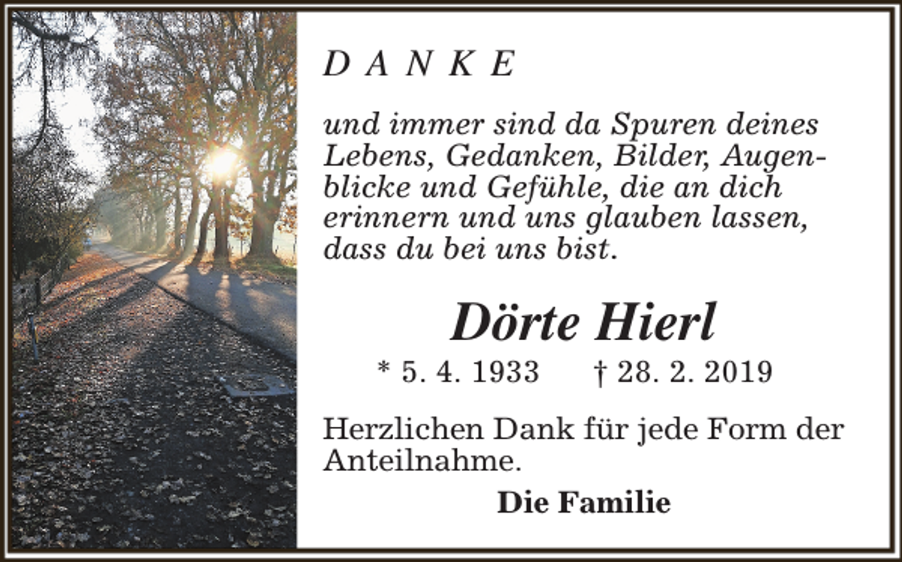 <p>D A N K E<br />und immer sind da Spuren deines<br />Lebens, Gedanken, Bilder, Augenblicke und Gefühle, die an dich<br />erinnern und uns glauben lassen,<br />dass du bei uns bist.</p><p>Dörte Hierl</p><p>* 5. 4. 1933</p><p>† 28. 2. 2019</p><p>Herzlichen Dank für jede Form der<br />Anteilnahme.<br />Die Familie</p>