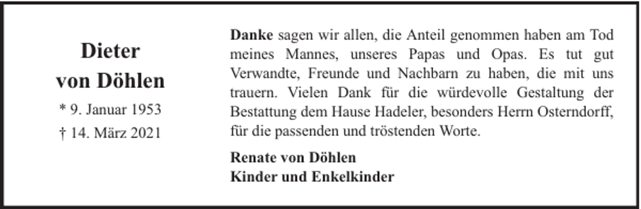 <p>Dieter<br />von Döhlen<br />* 9. Januar 1953<br />† 14. März 2021</p><p>Danke sagen wir allen, die Anteil genommen haben am Tod<br />meines Mannes, unseres Papas und Opas. Es tut gut<br />Verwandte, Freunde und Nachbarn zu haben, die mit uns<br />trauern. Vielen Dank für die würdevolle Gestaltung der<br />Bestattung dem Hause Hadeler, besonders Herrn Osterndorff,<br />für die passenden und tröstenden Worte.<br />Renate von Döhlen<br />Kinder und Enkelkinder</p>