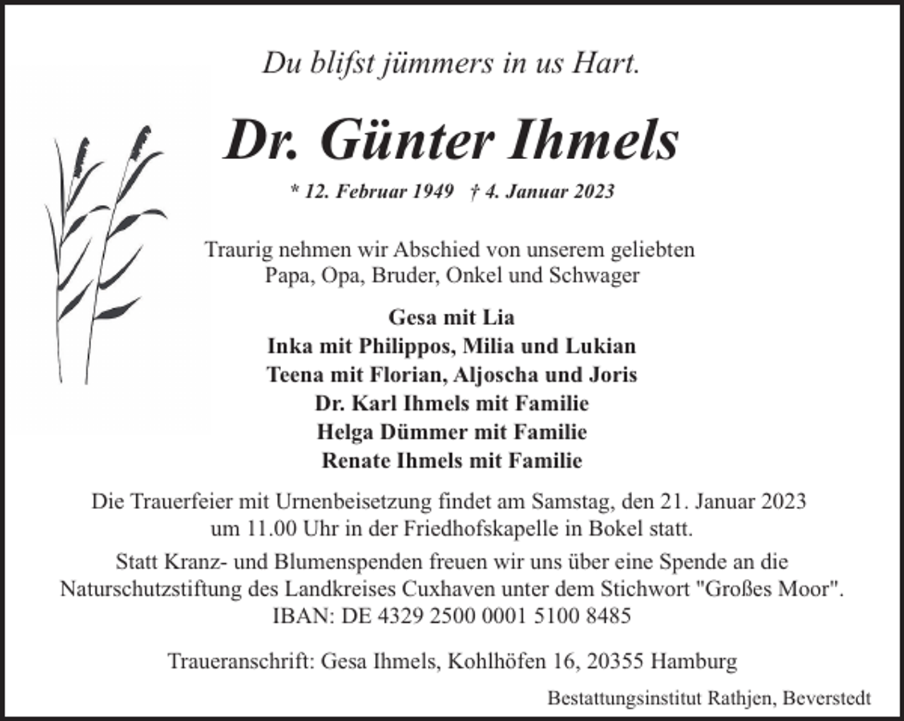 <p>Du blifst jümmers in us Hart.</p><p>Dr. Günter Ihmels<br />* 12. Februar 1949 † 4. Januar 2023</p><p>Traurig nehmen wir Abschied von unserem geliebten<br />Papa, Opa, Bruder, Onkel und Schwager<br />Gesa mit Lia<br />Inka mit Philippos, Milia und Lukian<br />Teena mit Florian, Aljoscha und Joris<br />Dr. Karl Ihmels mit Familie<br />Helga Dümmer mit Familie<br />Renate Ihmels mit Familie<br />Die Trauerfeier mit Urnenbeisetzung findet am Samstag, den 21. Januar 2023<br />um 11.00 Uhr in der Friedhofskapelle in Bokel statt.<br />Statt Kranz- und Blumenspenden freuen wir uns über eine Spende an die<br />Naturschutzstiftung des Landkreises Cuxhaven unter dem Stichwort "Großes Moor".<br />IBAN: DE 4329 2501 5100 8485<br />Traueranschrift: Gesa Ihmels, Kohlhöfen 16, 20355 Hamburg<br />Bestattungsinstitut Rathjen, Beverstedt</p>