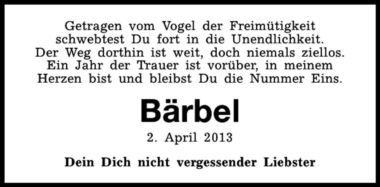 <p>Getragen vom Vogel der Freimütigkeit<br />schwebtest Du fort in die Unendlichkeit.<br />Der Weg dorthin ist weit, doch niemals ziellos.<br />Ein Jahr der Trauer ist vorüber, in meinem<br />Herzen bist und bleibst Du die Nummer Eins.</p><p>Bärbel<br />2. April 2013</p><p>Dein Dich nicht vergessender Liebster</p>