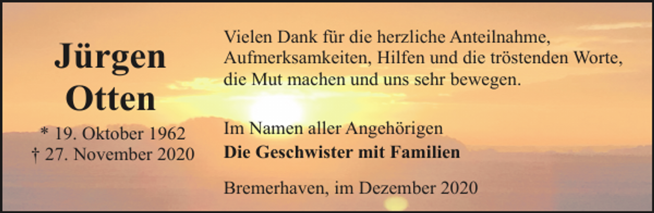 <p>Jürgen<br />Otten</p><p>* 19. Oktober 1962<br />† 27. November 2020</p><p>Vielen Dank für die herzliche Anteilnahme,<br />Aufmerksamkeiten, Hilfen und die tröstenden Worte,<br />die Mut machen und uns sehr bewegen.<br />Im Namen aller Angehörigen<br />Die Geschwister mit Familien<br />Bremerhaven, im Dezember 2020</p>