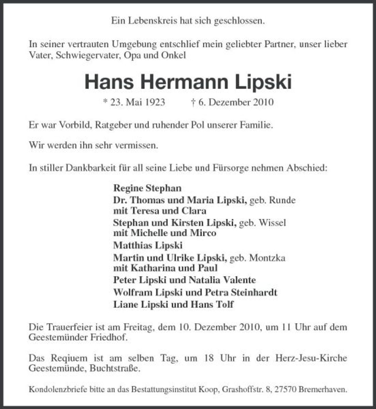 <p>Ein Lebenskreis hat sich geschlossen.<br />In seiner vertrauten Umgebung entschlief mein geliebter Partner, unser lieber Vater, Schwiegervater, Opa und Onkel<br />Hans Hermann Lipski<br />* 23. Mai 1923 † 6. Dezember 2010<br />Er war Vorbild, Ratgeber und ruhender Pol unserer Familie.</p><p>Wir werden ihn sehr vermissen.<br />In stiller Dankbarkeit für all seine Liebe und Fürsorge nehmen Abschied:</p><p>Regine Stephan<br />Dr. Thomas und Maria Lipski, geb. Runde<br />mit Teresa und Clara<br />Stephan und Kirsten Lipski, geb. Wissel<br />mit Michelle und Mirco<br />Matthias Lipski<br />Martin und Ulrike Lipski, geb. Montzka<br />mit Katharina und Paul<br />Peter Lipski und Natalia Valente<br />Wolfram Lipski und Petra Steinhardt<br />Liane Lipski und Hans Tolf<br />Die Trauerfeier ist am Freitag, dem 10. Dezember 2010, um 11 Uhr auf dem Geestemünder Friedhof.</p><p>Das Reqiuem ist am selben Tag, um 18 Uhr in der Herz-Jesu-Kirche<br />Geestemünde, Buchtstraße.<br />Kondolenzbriefe bitte an das Bestattungsinstitut Koop, Grashoffstr. 8, 27570 Bremerhaven.</p>