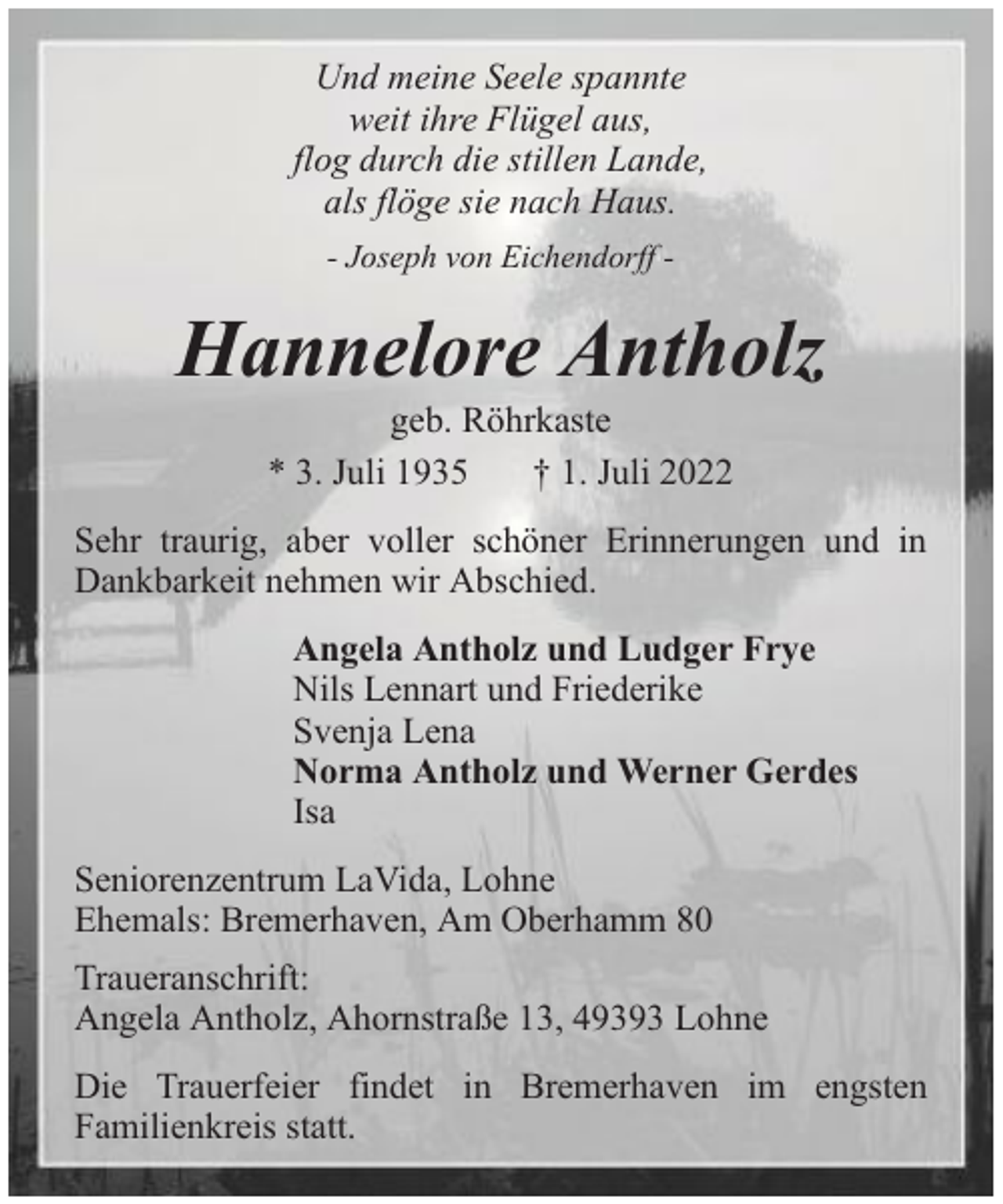 <p>Und meine Seele spannte<br />weit ihre Flügel aus,<br />flog durch die stillen Lande,<br />als flöge sie nach Haus.<br />- Joseph von Eichendorff -</p><p>Hannelore Antholz<br />geb. Röhrkaste<br />* 3. Juli 1935<br />† 1. Juli 2022</p><p>Sehr traurig, aber voller schöner Erinnerungen und in<br />Dankbarkeit nehmen wir Abschied.<br />Angela Antholz und Ludger Frye<br />Nils Lennart und Friederike<br />Svenja Lena<br />Norma Antholz und Werner Gerdes<br />Isa<br />Seniorenzentrum LaVida, Lohne<br />Ehemals: Bremerhaven, Am Oberhamm 80<br />Traueranschrift:<br />Angela Antholz, Ahornstraße 13, 49393 Lohne<br />Die Trauerfeier findet in Bremerhaven im engsten<br />Familienkreis statt.</p>