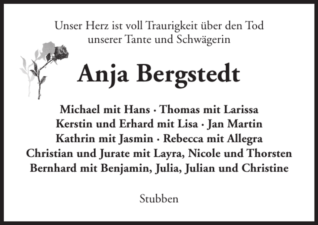 <p>Unser Herz ist voll Traurigkeit über den Tod<br />unserer Tante und Schwägerin</p><p>Anja Bergstedt<br />Michael mit Hans · Thomas mit Larissa<br />Kerstin und Erhard mit Lisa · Jan Martin<br />Kathrin mit Jasmin · Rebecca mit Allegra<br />Christian und Jurate mit Layra, Nicole und Thorsten<br />Bernhard mit Benjamin, Julia, Julian und Christine<br />Stubben</p>