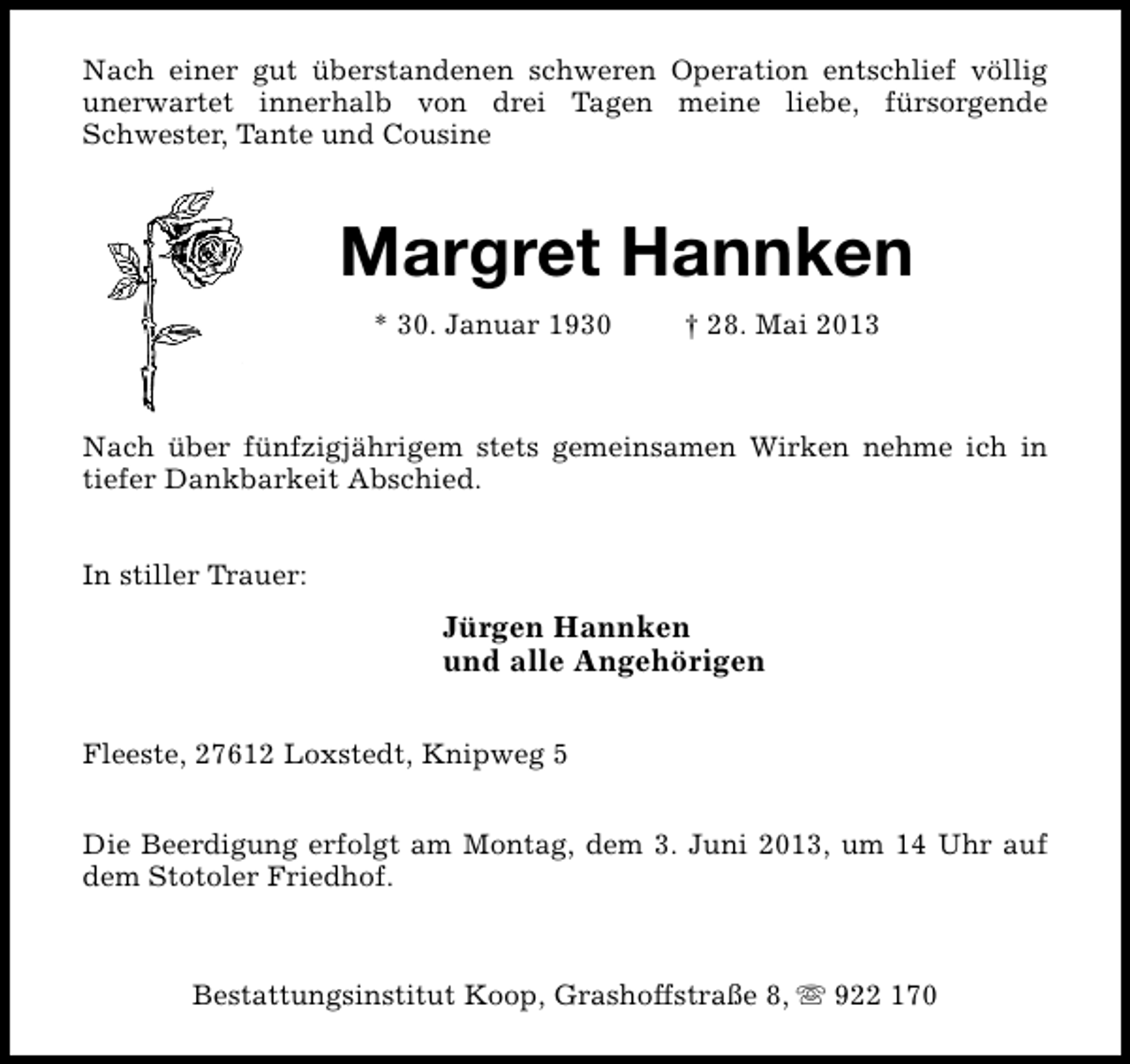 <p>Nach einer gut überstandenen schweren Operation entschlief völlig<br />unerwartet innerhalb von drei Tagen meine liebe, fürsorgende<br />Schwester, Tante und Cousine</p><p>Margret Hannken<br />* 30. Januar 1930</p><p>† 28. Mai 2013</p><p>Nach über fünfzigjährigem stets gemeinsamen Wirken nehme ich in<br />tiefer Dankbarkeit Abschied.<br />In stiller Trauer:</p><p>Jürgen Hannken<br />und alle Angehörigen<br />Fleeste, 27612 Loxstedt, Knipweg 5<br />Die Beerdigung erfolgt am Montag, dem 3. Juni 2013, um 14 Uhr auf<br />dem Stotoler Friedhof.</p><p>Bestattungsinstitut Koop, Grashoffstraße 8, s 922 170</p>