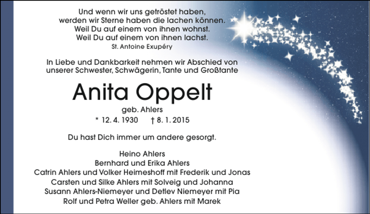 <p>Und wenn wir uns getröstet haben,<br />werden wir Sterne haben die lachen können.<br />Weil Du auf einem von ihnen wohnst.<br />Weil Du auf einem von ihnen lachst.<br />St. Antoine Exupéry</p><p>In Liebe und Dankbarkeit nehmen wir Abschied von<br />unserer Schwester, Schwägerin, Tante und Großtante</p><p>Anita Oppelt<br />geb. Ahlers<br />* 12. 4. 1930<br />† 8. 1. 2015</p><p>Du hast Dich immer um andere gesorgt.<br />Heino Ahlers<br />Bernhard und Erika Ahlers<br />Catrin Ahlers und Volker Heimeshoff mit Frederik und Jonas<br />Carsten und Silke Ahlers mit Solveig und Johanna<br />Susann Ahlers-Niemeyer und Detlev Niemeyer mit Pia<br />Rolf und Petra Weller geb. Ahlers mit Marek</p>